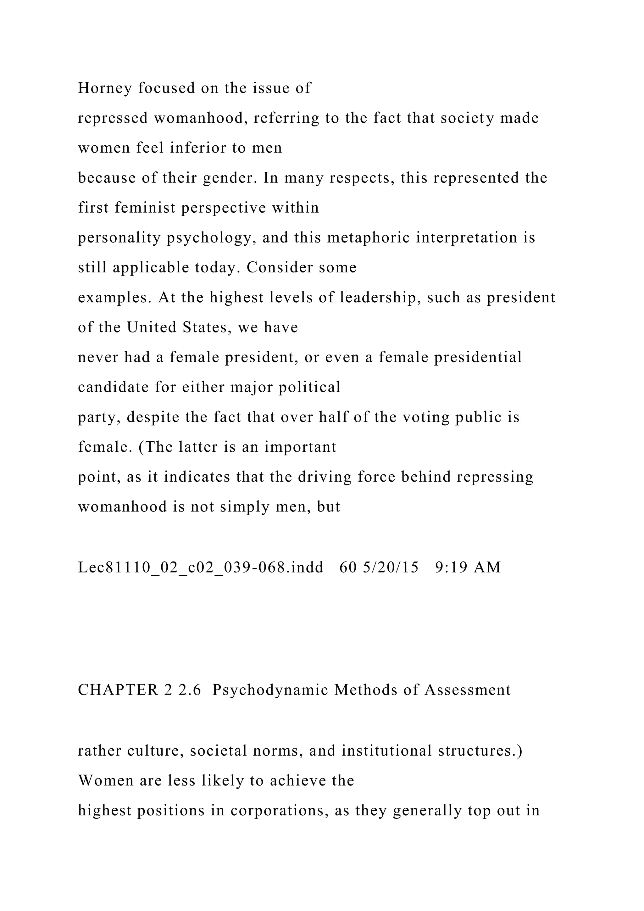 Horney focused on the issue of
repressed womanhood, referring to the fact that society made
women feel inferior to men
because of their gender. In many respects, this represented the
first feminist perspective within
personality psychology, and this metaphoric interpretation is
still applicable today. Consider some
examples. At the highest levels of leadership, such as president
of the United States, we have
never had a female president, or even a female presidential
candidate for either major political
party, despite the fact that over half of the voting public is
female. (The latter is an important
point, as it indicates that the driving force behind repressing
womanhood is not simply men, but
Lec81110_02_c02_039-068.indd 60 5/20/15 9:19 AM
CHAPTER 2 2.6 Psychodynamic Methods of Assessment
rather culture, societal norms, and institutional structures.)
Women are less likely to achieve the
highest positions in corporations, as they generally top out in
 
