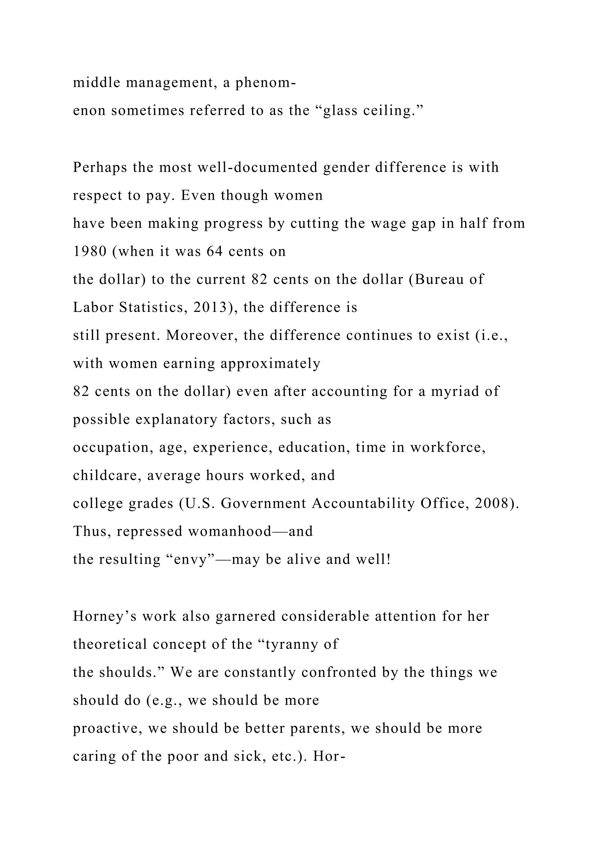 middle management, a phenom-
enon sometimes referred to as the “glass ceiling.”
Perhaps the most well-documented gender difference is with
respect to pay. Even though women
have been making progress by cutting the wage gap in half from
1980 (when it was 64 cents on
the dollar) to the current 82 cents on the dollar (Bureau of
Labor Statistics, 2013), the difference is
still present. Moreover, the difference continues to exist (i.e.,
with women earning approximately
82 cents on the dollar) even after accounting for a myriad of
possible explanatory factors, such as
occupation, age, experience, education, time in workforce,
childcare, average hours worked, and
college grades (U.S. Government Accountability Office, 2008).
Thus, repressed womanhood—and
the resulting “envy”—may be alive and well!
Horney’s work also garnered considerable attention for her
theoretical concept of the “tyranny of
the shoulds.” We are constantly confronted by the things we
should do (e.g., we should be more
proactive, we should be better parents, we should be more
caring of the poor and sick, etc.). Hor-
 