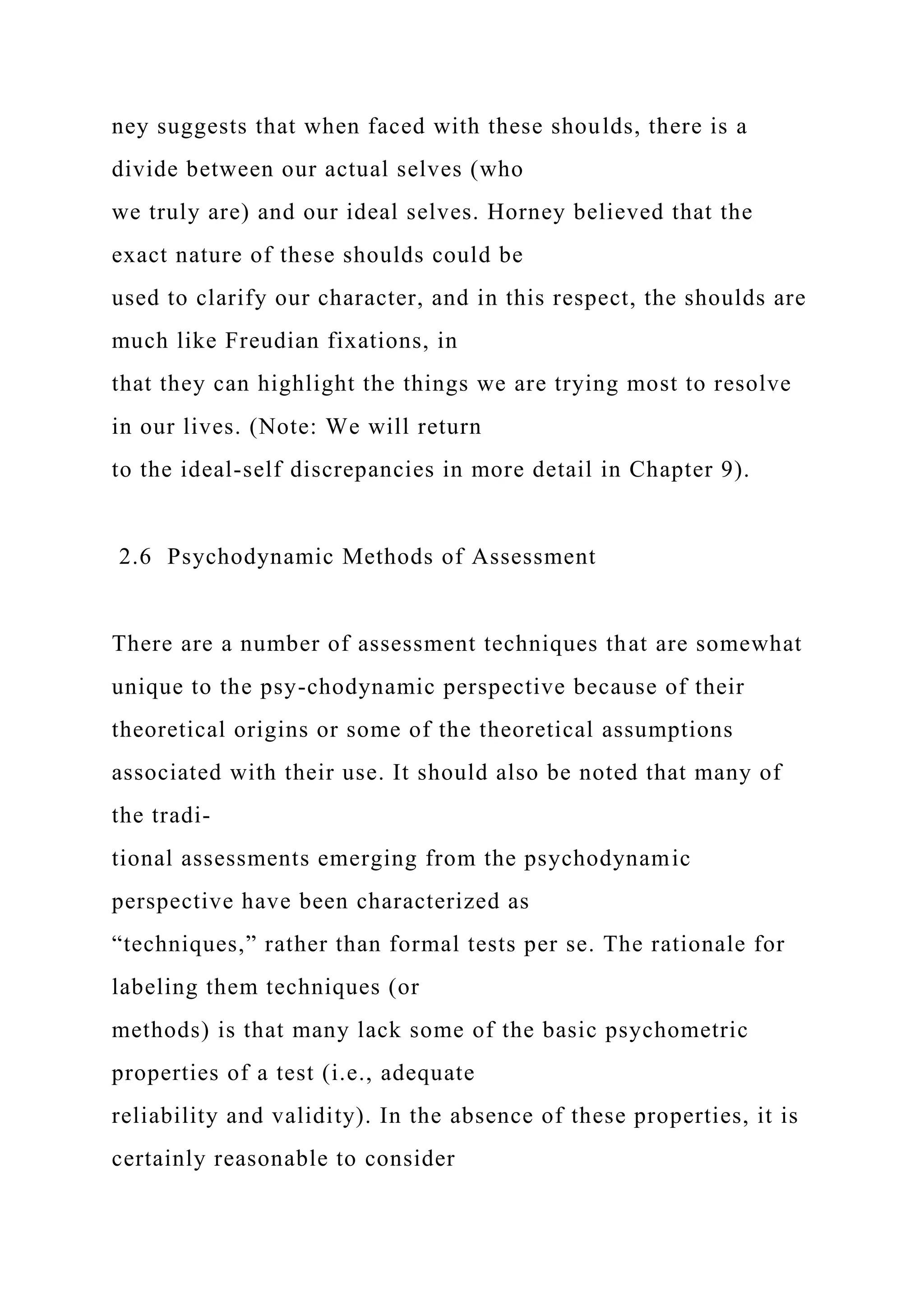 ney suggests that when faced with these shoulds, there is a
divide between our actual selves (who
we truly are) and our ideal selves. Horney believed that the
exact nature of these shoulds could be
used to clarify our character, and in this respect, the shoulds are
much like Freudian fixations, in
that they can highlight the things we are trying most to resolve
in our lives. (Note: We will return
to the ideal-self discrepancies in more detail in Chapter 9).
2.6 Psychodynamic Methods of Assessment
There are a number of assessment techniques that are somewhat
unique to the psy-chodynamic perspective because of their
theoretical origins or some of the theoretical assumptions
associated with their use. It should also be noted that many of
the tradi-
tional assessments emerging from the psychodynamic
perspective have been characterized as
“techniques,” rather than formal tests per se. The rationale for
labeling them techniques (or
methods) is that many lack some of the basic psychometric
properties of a test (i.e., adequate
reliability and validity). In the absence of these properties, it is
certainly reasonable to consider
 