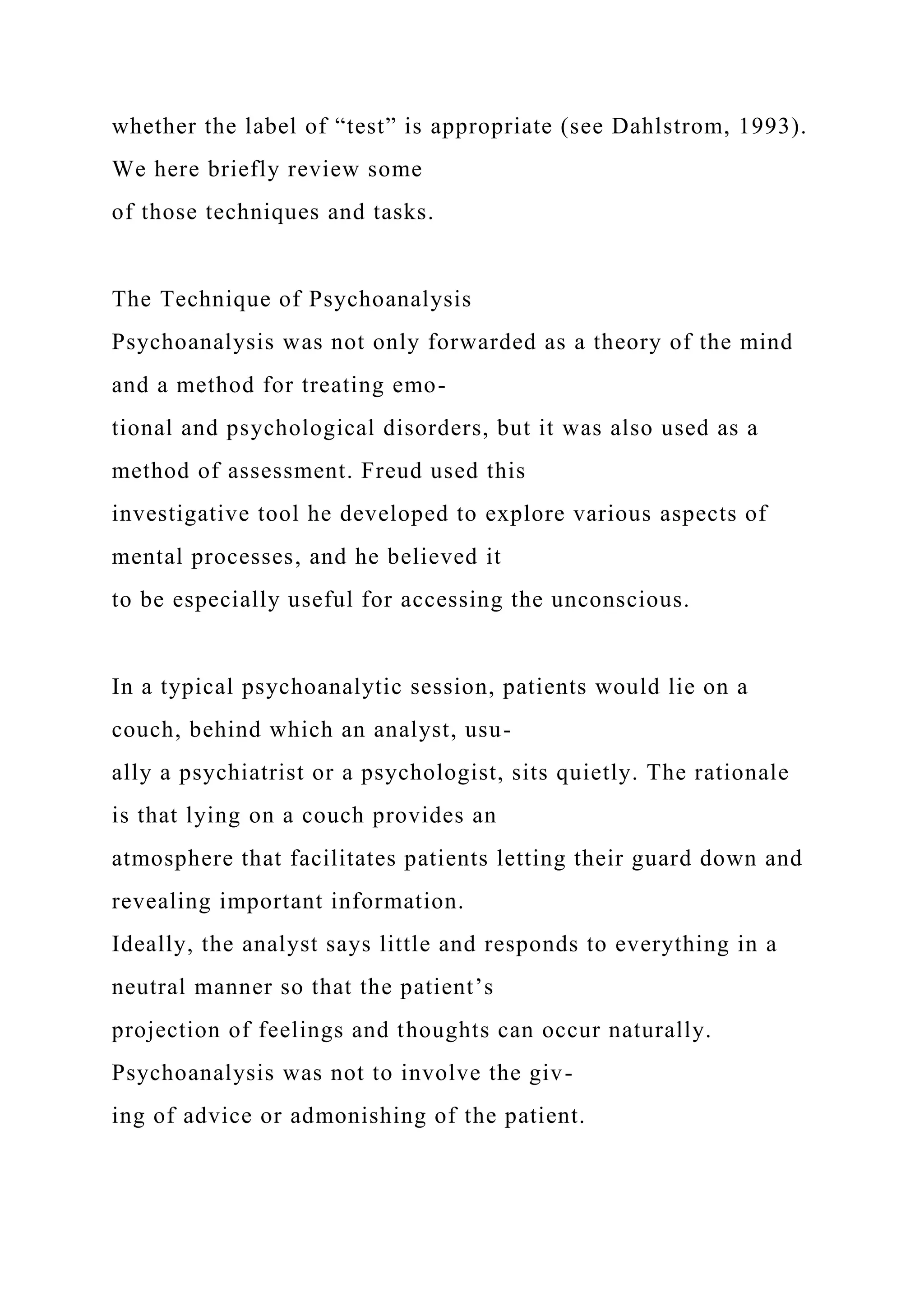 whether the label of “test” is appropriate (see Dahlstrom, 1993).
We here briefly review some
of those techniques and tasks.
The Technique of Psychoanalysis
Psychoanalysis was not only forwarded as a theory of the mind
and a method for treating emo-
tional and psychological disorders, but it was also used as a
method of assessment. Freud used this
investigative tool he developed to explore various aspects of
mental processes, and he believed it
to be especially useful for accessing the unconscious.
In a typical psychoanalytic session, patients would lie on a
couch, behind which an analyst, usu-
ally a psychiatrist or a psychologist, sits quietly. The rationale
is that lying on a couch provides an
atmosphere that facilitates patients letting their guard down and
revealing important information.
Ideally, the analyst says little and responds to everything in a
neutral manner so that the patient’s
projection of feelings and thoughts can occur naturally.
Psychoanalysis was not to involve the giv-
ing of advice or admonishing of the patient.
 