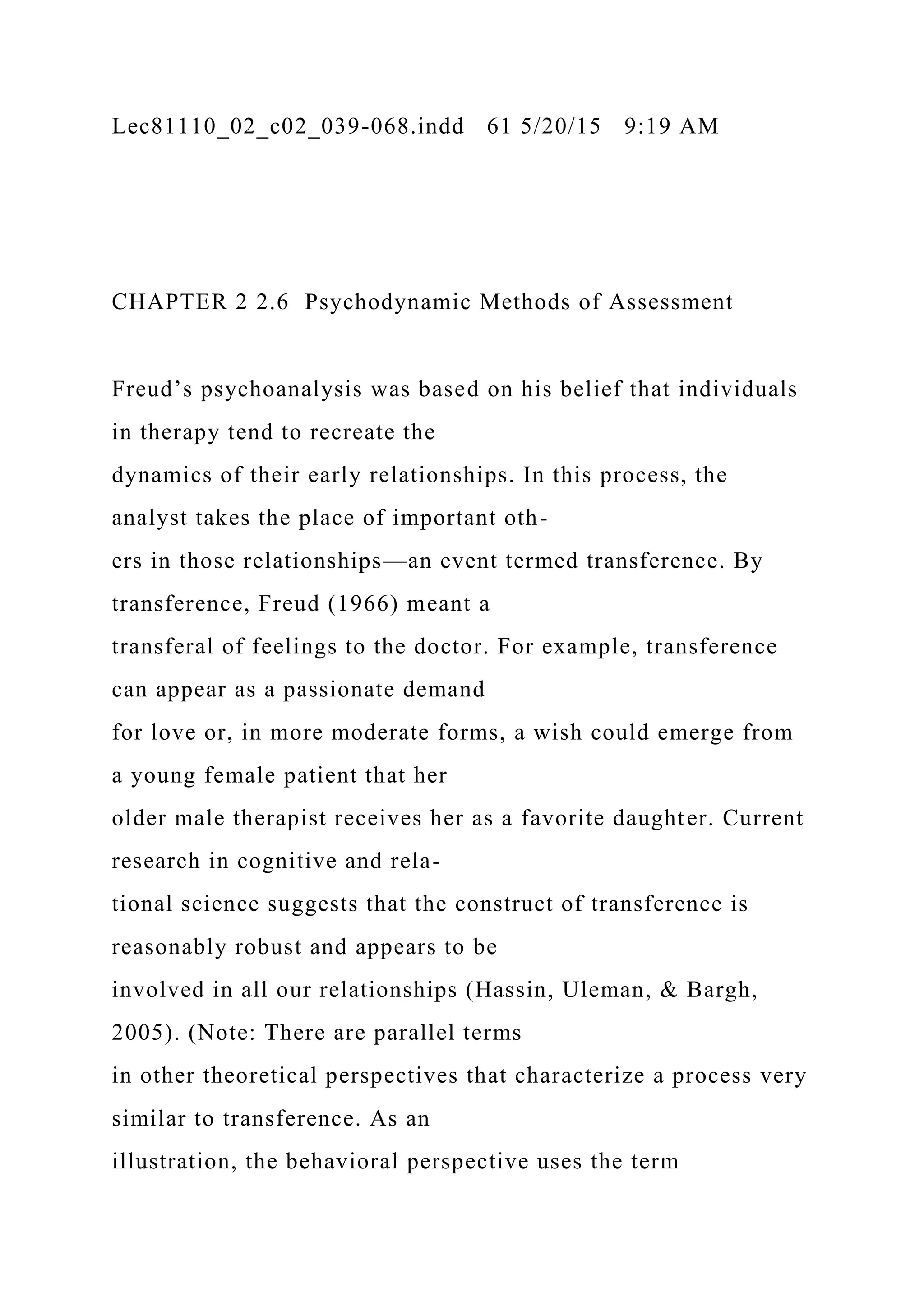 Lec81110_02_c02_039-068.indd 61 5/20/15 9:19 AM
CHAPTER 2 2.6 Psychodynamic Methods of Assessment
Freud’s psychoanalysis was based on his belief that individuals
in therapy tend to recreate the
dynamics of their early relationships. In this process, the
analyst takes the place of important oth-
ers in those relationships—an event termed transference. By
transference, Freud (1966) meant a
transferal of feelings to the doctor. For example, transference
can appear as a passionate demand
for love or, in more moderate forms, a wish could emerge from
a young female patient that her
older male therapist receives her as a favorite daughter. Current
research in cognitive and rela-
tional science suggests that the construct of transference is
reasonably robust and appears to be
involved in all our relationships (Hassin, Uleman, & Bargh,
2005). (Note: There are parallel terms
in other theoretical perspectives that characterize a process very
similar to transference. As an
illustration, the behavioral perspective uses the term
 