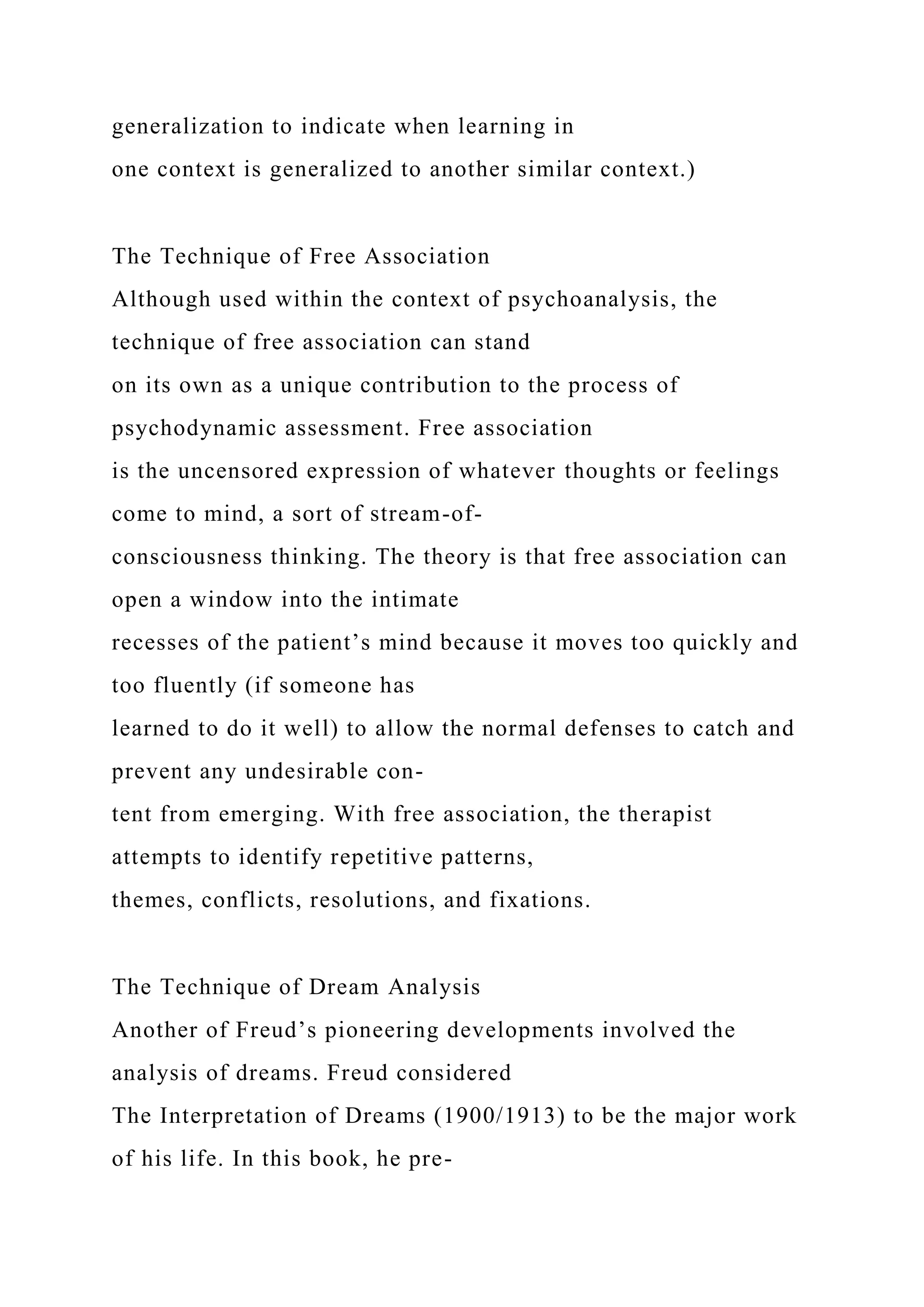 generalization to indicate when learning in
one context is generalized to another similar context.)
The Technique of Free Association
Although used within the context of psychoanalysis, the
technique of free association can stand
on its own as a unique contribution to the process of
psychodynamic assessment. Free association
is the uncensored expression of whatever thoughts or feelings
come to mind, a sort of stream-of-
consciousness thinking. The theory is that free association can
open a window into the intimate
recesses of the patient’s mind because it moves too quickly and
too fluently (if someone has
learned to do it well) to allow the normal defenses to catch and
prevent any undesirable con-
tent from emerging. With free association, the therapist
attempts to identify repetitive patterns,
themes, conflicts, resolutions, and fixations.
The Technique of Dream Analysis
Another of Freud’s pioneering developments involved the
analysis of dreams. Freud considered
The Interpretation of Dreams (1900/1913) to be the major work
of his life. In this book, he pre-
 