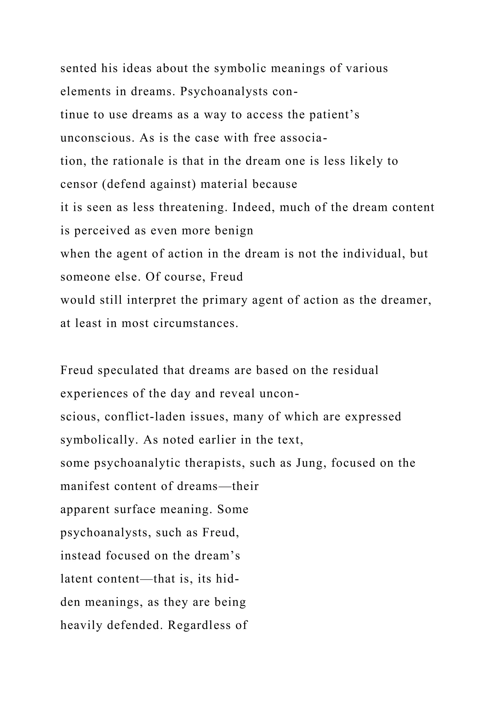 sented his ideas about the symbolic meanings of various
elements in dreams. Psychoanalysts con-
tinue to use dreams as a way to access the patient’s
unconscious. As is the case with free associa-
tion, the rationale is that in the dream one is less likely to
censor (defend against) material because
it is seen as less threatening. Indeed, much of the dream content
is perceived as even more benign
when the agent of action in the dream is not the individual, but
someone else. Of course, Freud
would still interpret the primary agent of action as the dreamer,
at least in most circumstances.
Freud speculated that dreams are based on the residual
experiences of the day and reveal uncon-
scious, conflict-laden issues, many of which are expressed
symbolically. As noted earlier in the text,
some psychoanalytic therapists, such as Jung, focused on the
manifest content of dreams—their
apparent surface meaning. Some
psychoanalysts, such as Freud,
instead focused on the dream’s
latent content—that is, its hid-
den meanings, as they are being
heavily defended. Regardless of
 
