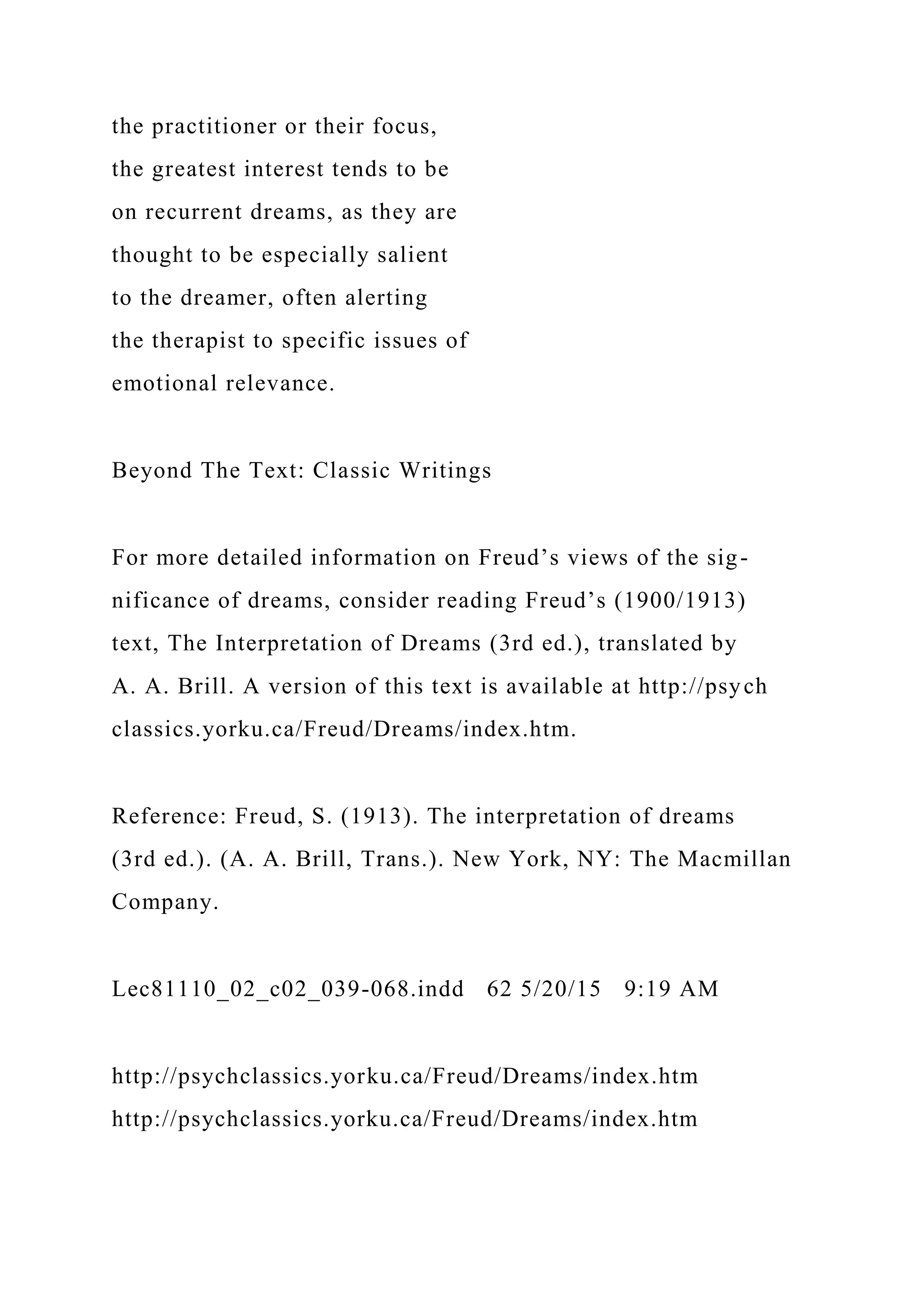 the practitioner or their focus,
the greatest interest tends to be
on recurrent dreams, as they are
thought to be especially salient
to the dreamer, often alerting
the therapist to specific issues of
emotional relevance.
Beyond The Text: Classic Writings
For more detailed information on Freud’s views of the sig-
nificance of dreams, consider reading Freud’s (1900/1913)
text, The Interpretation of Dreams (3rd ed.), translated by
A. A. Brill. A version of this text is available at http://psych
classics.yorku.ca/Freud/Dreams/index.htm.
Reference: Freud, S. (1913). The interpretation of dreams
(3rd ed.). (A. A. Brill, Trans.). New York, NY: The Macmillan
Company.
Lec81110_02_c02_039-068.indd 62 5/20/15 9:19 AM
http://psychclassics.yorku.ca/Freud/Dreams/index.htm
http://psychclassics.yorku.ca/Freud/Dreams/index.htm
 