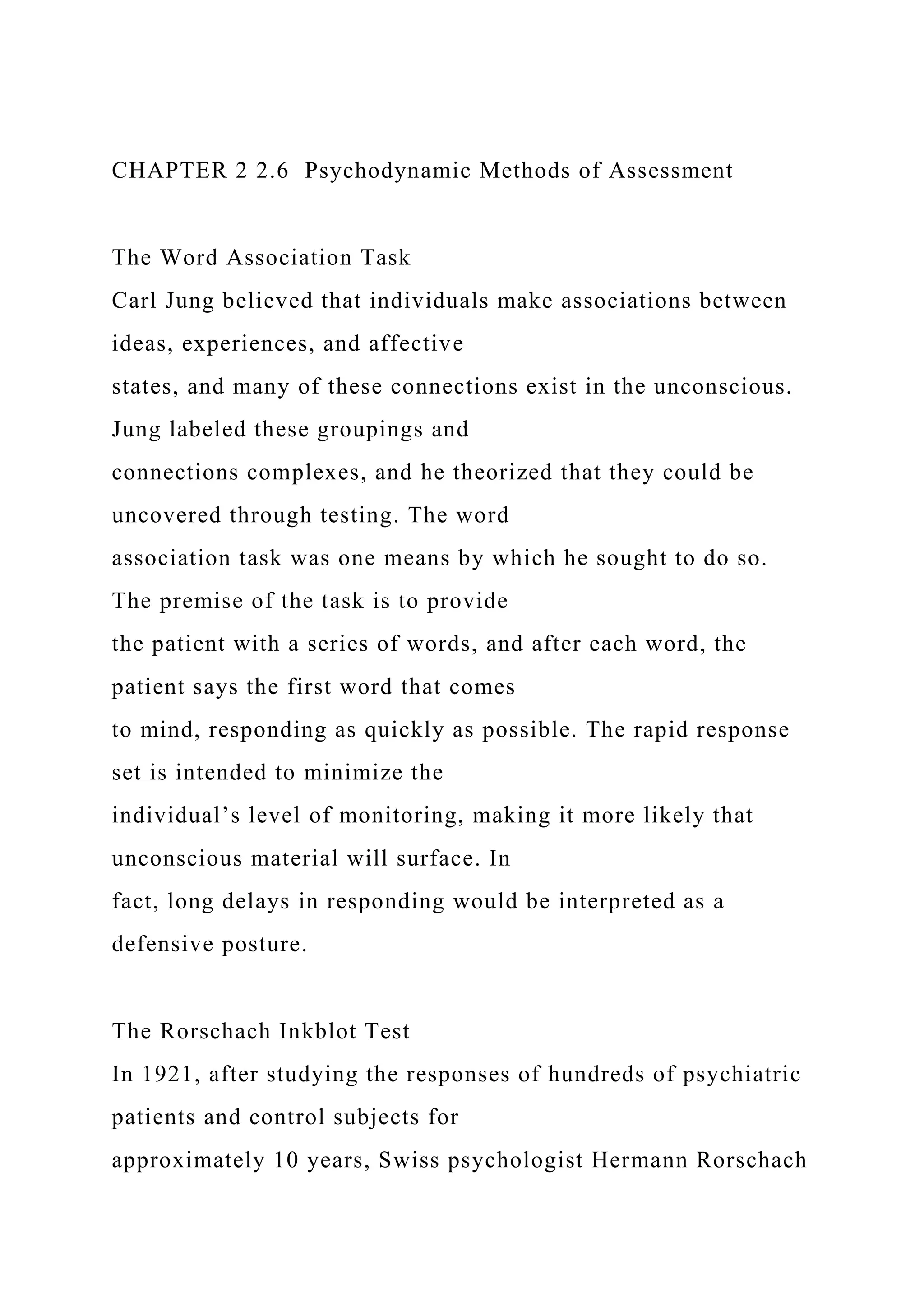 CHAPTER 2 2.6 Psychodynamic Methods of Assessment
The Word Association Task
Carl Jung believed that individuals make associations between
ideas, experiences, and affective
states, and many of these connections exist in the unconscious.
Jung labeled these groupings and
connections complexes, and he theorized that they could be
uncovered through testing. The word
association task was one means by which he sought to do so.
The premise of the task is to provide
the patient with a series of words, and after each word, the
patient says the first word that comes
to mind, responding as quickly as possible. The rapid response
set is intended to minimize the
individual’s level of monitoring, making it more likely that
unconscious material will surface. In
fact, long delays in responding would be interpreted as a
defensive posture.
The Rorschach Inkblot Test
In 1921, after studying the responses of hundreds of psychiatric
patients and control subjects for
approximately 10 years, Swiss psychologist Hermann Rorschach
 
