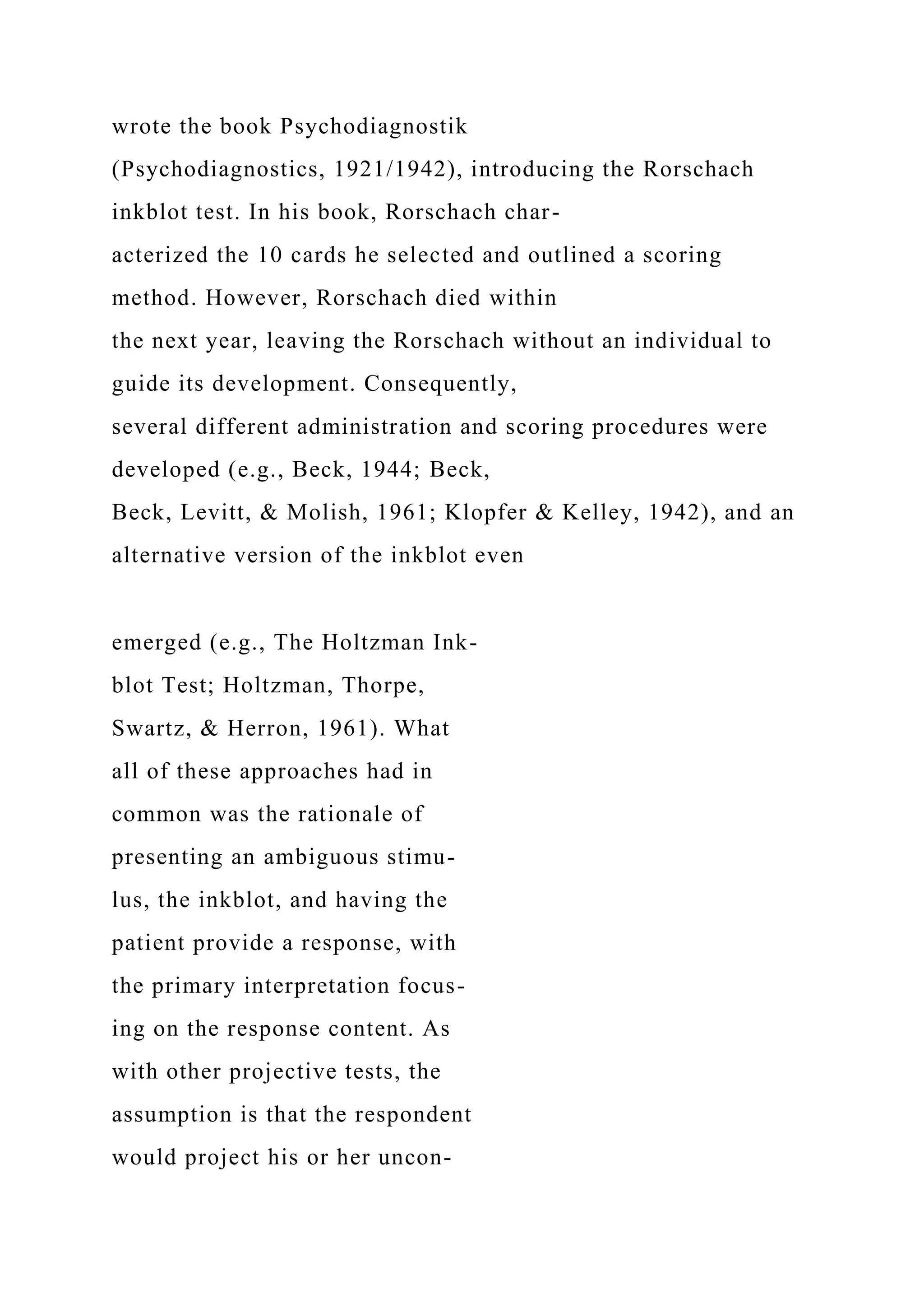 wrote the book Psychodiagnostik
(Psychodiagnostics, 1921/1942), introducing the Rorschach
inkblot test. In his book, Rorschach char-
acterized the 10 cards he selected and outlined a scoring
method. However, Rorschach died within
the next year, leaving the Rorschach without an individual to
guide its development. Consequently,
several different administration and scoring procedures were
developed (e.g., Beck, 1944; Beck,
Beck, Levitt, & Molish, 1961; Klopfer & Kelley, 1942), and an
alternative version of the inkblot even
emerged (e.g., The Holtzman Ink-
blot Test; Holtzman, Thorpe,
Swartz, & Herron, 1961). What
all of these approaches had in
common was the rationale of
presenting an ambiguous stimu-
lus, the inkblot, and having the
patient provide a response, with
the primary interpretation focus-
ing on the response content. As
with other projective tests, the
assumption is that the respondent
would project his or her uncon-
 