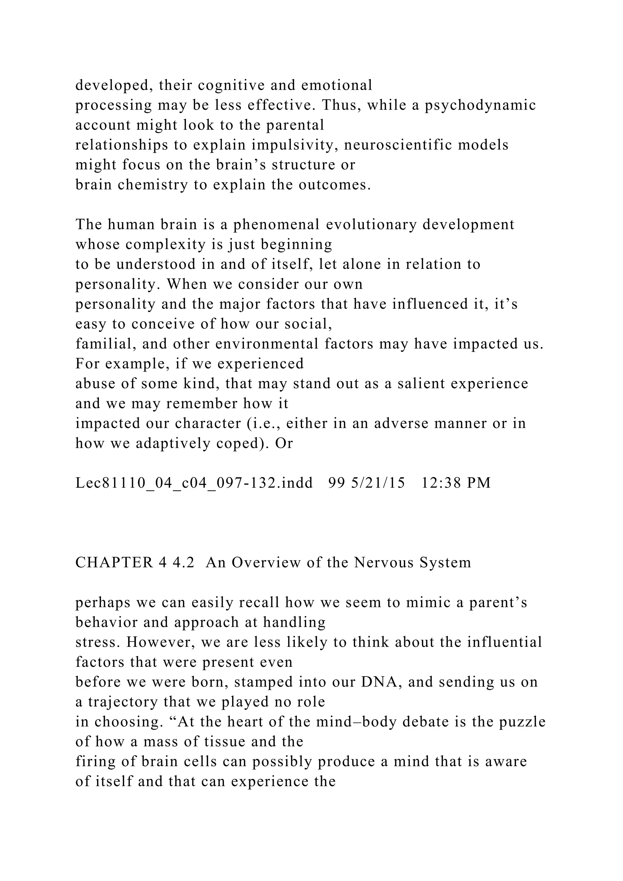 developed, their cognitive and emotional
processing may be less effective. Thus, while a psychodynamic
account might look to the parental
relationships to explain impulsivity, neuroscientific models
might focus on the brain’s structure or
brain chemistry to explain the outcomes.
The human brain is a phenomenal evolutionary development
whose complexity is just beginning
to be understood in and of itself, let alone in relation to
personality. When we consider our own
personality and the major factors that have influenced it, it’s
easy to conceive of how our social,
familial, and other environmental factors may have impacted us.
For example, if we experienced
abuse of some kind, that may stand out as a salient experience
and we may remember how it
impacted our character (i.e., either in an adverse manner or in
how we adaptively coped). Or
Lec81110_04_c04_097-132.indd 99 5/21/15 12:38 PM
CHAPTER 4 4.2 An Overview of the Nervous System
perhaps we can easily recall how we seem to mimic a parent’s
behavior and approach at handling
stress. However, we are less likely to think about the influential
factors that were present even
before we were born, stamped into our DNA, and sending us on
a trajectory that we played no role
in choosing. “At the heart of the mind–body debate is the puzzle
of how a mass of tissue and the
firing of brain cells can possibly produce a mind that is aware
of itself and that can experience the
 