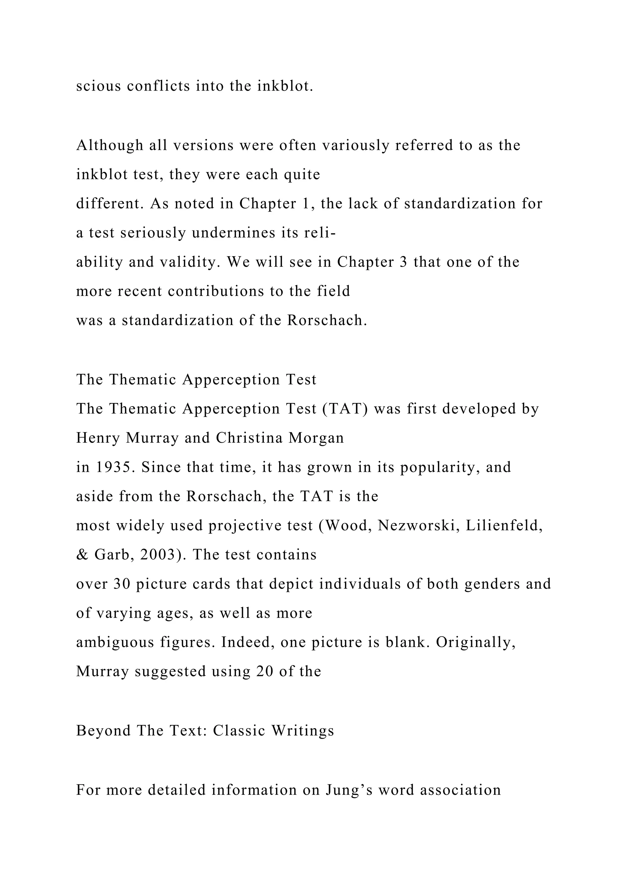 scious conflicts into the inkblot.
Although all versions were often variously referred to as the
inkblot test, they were each quite
different. As noted in Chapter 1, the lack of standardization for
a test seriously undermines its reli-
ability and validity. We will see in Chapter 3 that one of the
more recent contributions to the field
was a standardization of the Rorschach.
The Thematic Apperception Test
The Thematic Apperception Test (TAT) was first developed by
Henry Murray and Christina Morgan
in 1935. Since that time, it has grown in its popularity, and
aside from the Rorschach, the TAT is the
most widely used projective test (Wood, Nezworski, Lilienfeld,
& Garb, 2003). The test contains
over 30 picture cards that depict individuals of both genders and
of varying ages, as well as more
ambiguous figures. Indeed, one picture is blank. Originally,
Murray suggested using 20 of the
Beyond The Text: Classic Writings
For more detailed information on Jung’s word association
 