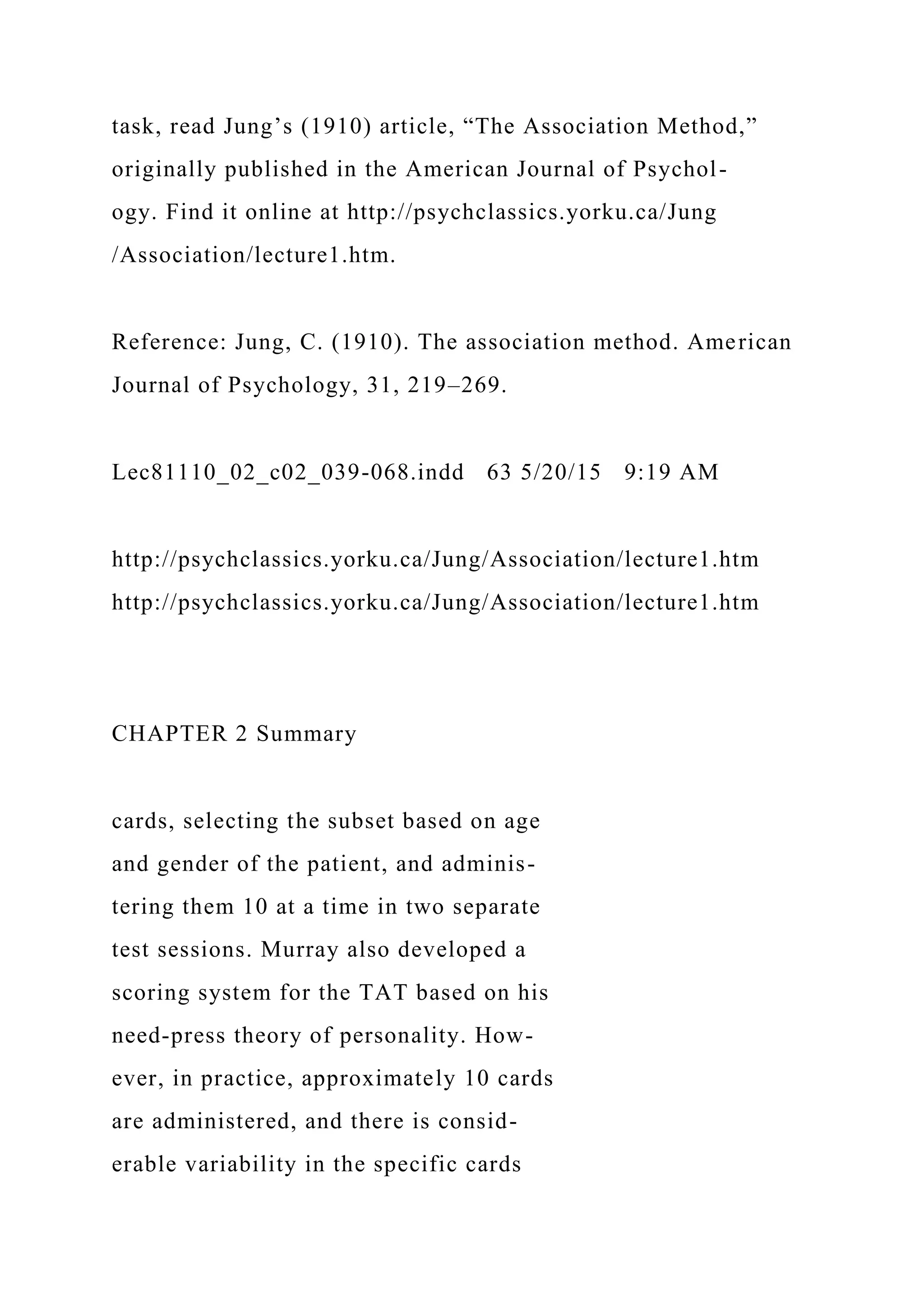 task, read Jung’s (1910) article, “The Association Method,”
originally published in the American Journal of Psychol-
ogy. Find it online at http://psychclassics.yorku.ca/Jung
/Association/lecture1.htm.
Reference: Jung, C. (1910). The association method. American
Journal of Psychology, 31, 219–269.
Lec81110_02_c02_039-068.indd 63 5/20/15 9:19 AM
http://psychclassics.yorku.ca/Jung/Association/lecture1.htm
http://psychclassics.yorku.ca/Jung/Association/lecture1.htm
CHAPTER 2 Summary
cards, selecting the subset based on age
and gender of the patient, and adminis-
tering them 10 at a time in two separate
test sessions. Murray also developed a
scoring system for the TAT based on his
need-press theory of personality. How-
ever, in practice, approximately 10 cards
are administered, and there is consid-
erable variability in the specific cards
 