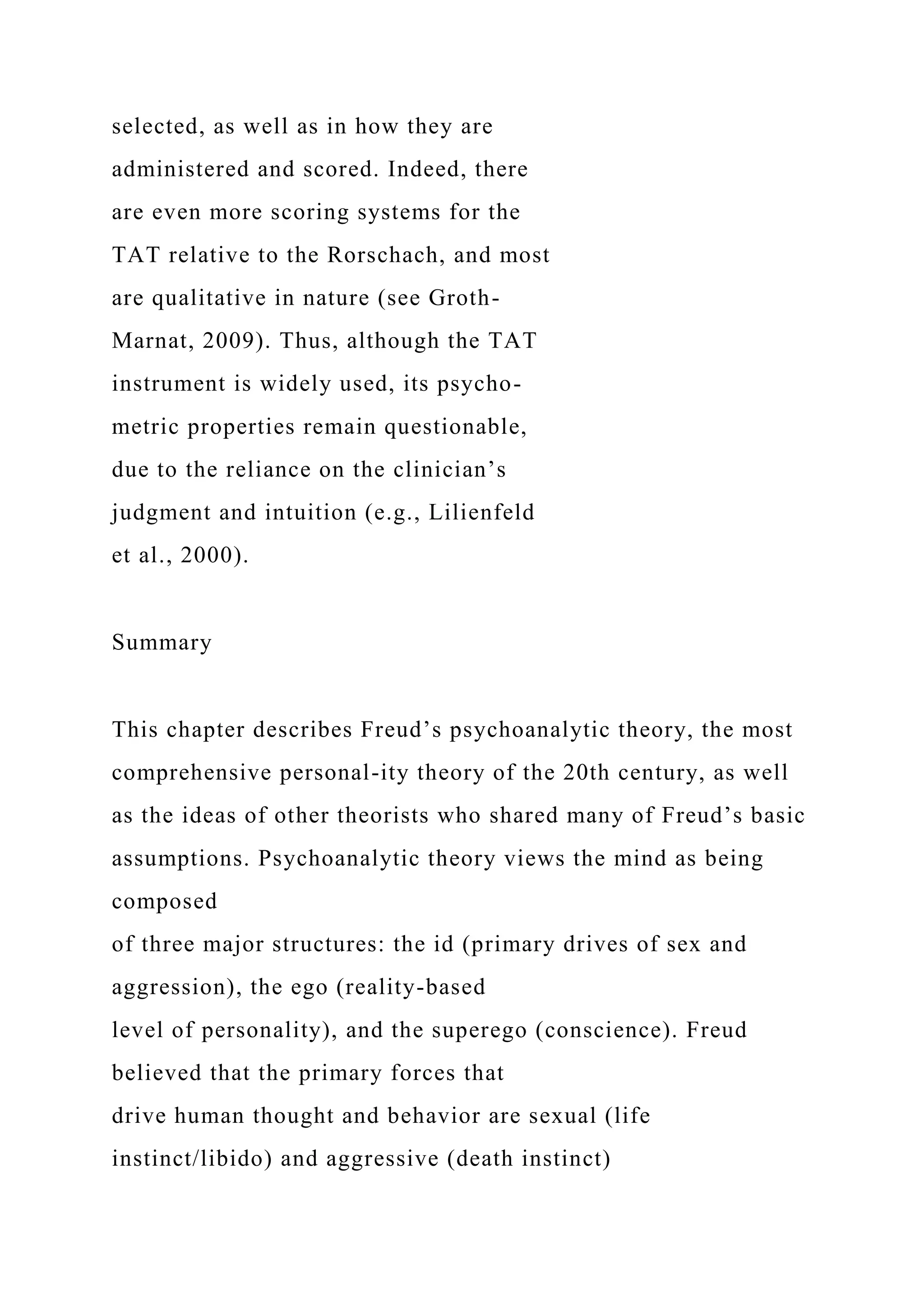 selected, as well as in how they are
administered and scored. Indeed, there
are even more scoring systems for the
TAT relative to the Rorschach, and most
are qualitative in nature (see Groth-
Marnat, 2009). Thus, although the TAT
instrument is widely used, its psycho-
metric properties remain questionable,
due to the reliance on the clinician’s
judgment and intuition (e.g., Lilienfeld
et al., 2000).
Summary
This chapter describes Freud’s psychoanalytic theory, the most
comprehensive personal-ity theory of the 20th century, as well
as the ideas of other theorists who shared many of Freud’s basic
assumptions. Psychoanalytic theory views the mind as being
composed
of three major structures: the id (primary drives of sex and
aggression), the ego (reality-based
level of personality), and the superego (conscience). Freud
believed that the primary forces that
drive human thought and behavior are sexual (life
instinct/libido) and aggressive (death instinct)
 