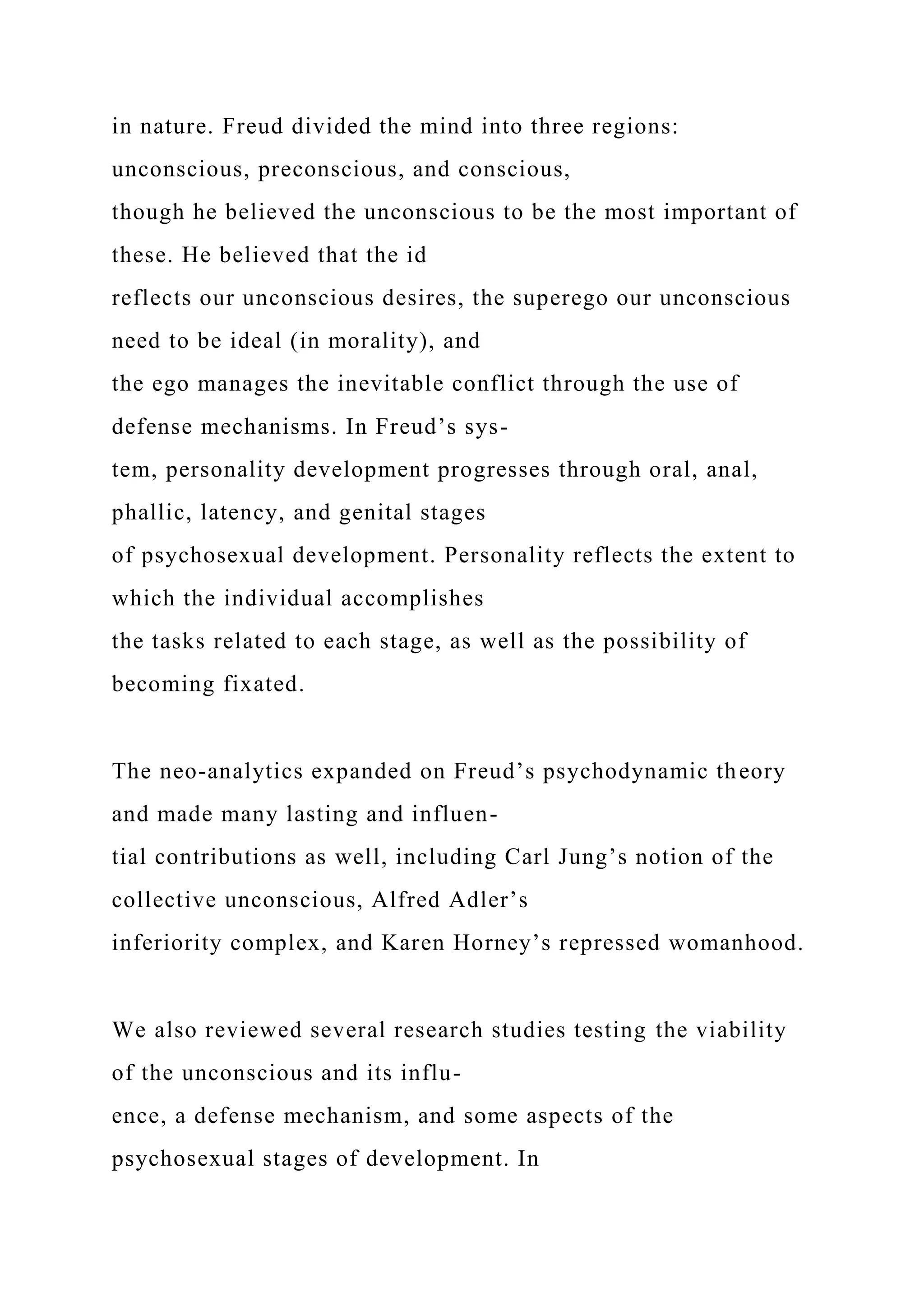 in nature. Freud divided the mind into three regions:
unconscious, preconscious, and conscious,
though he believed the unconscious to be the most important of
these. He believed that the id
reflects our unconscious desires, the superego our unconscious
need to be ideal (in morality), and
the ego manages the inevitable conflict through the use of
defense mechanisms. In Freud’s sys-
tem, personality development progresses through oral, anal,
phallic, latency, and genital stages
of psychosexual development. Personality reflects the extent to
which the individual accomplishes
the tasks related to each stage, as well as the possibility of
becoming fixated.
The neo-analytics expanded on Freud’s psychodynamic theory
and made many lasting and influen-
tial contributions as well, including Carl Jung’s notion of the
collective unconscious, Alfred Adler’s
inferiority complex, and Karen Horney’s repressed womanhood.
We also reviewed several research studies testing the viability
of the unconscious and its influ-
ence, a defense mechanism, and some aspects of the
psychosexual stages of development. In
 