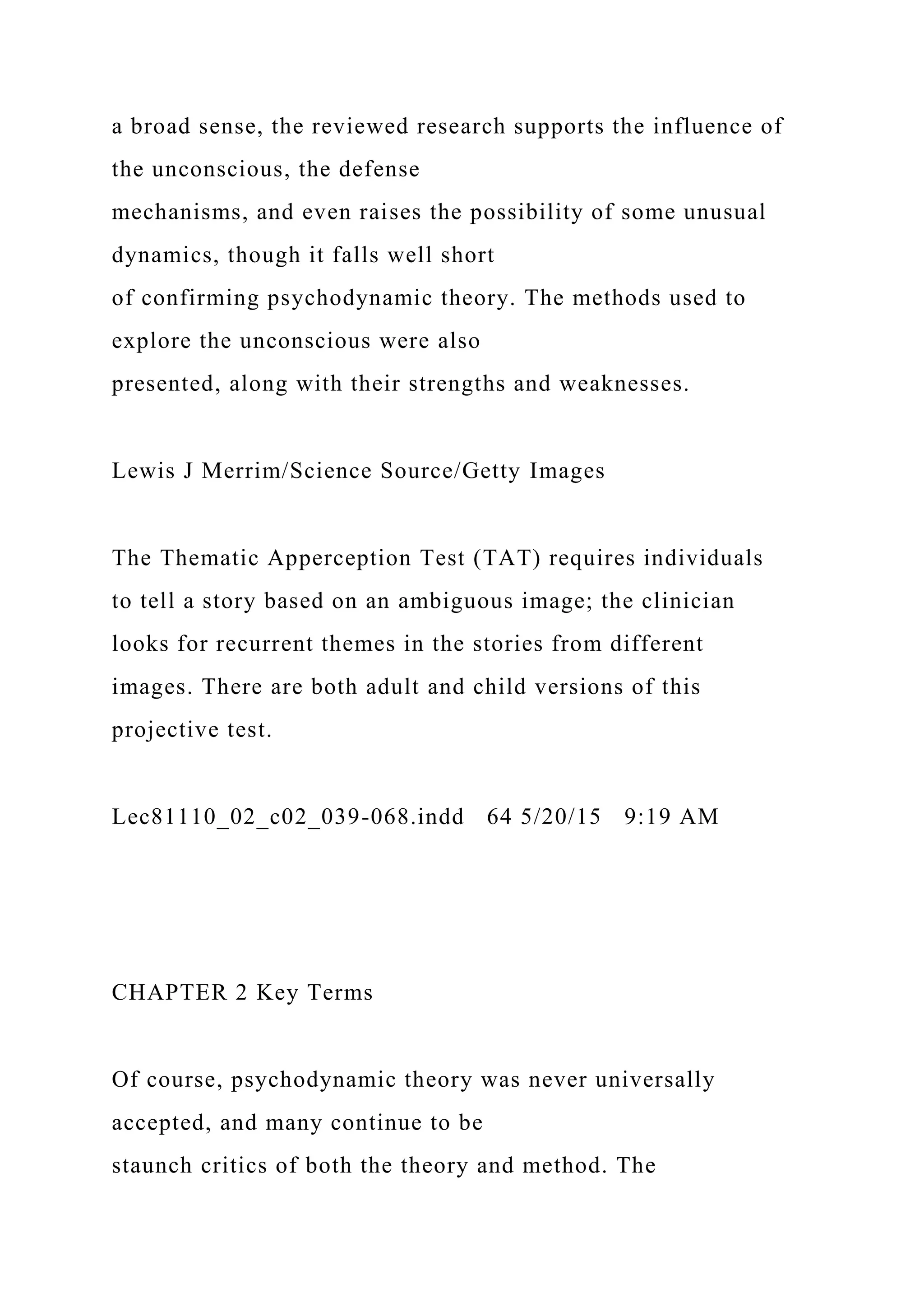 a broad sense, the reviewed research supports the influence of
the unconscious, the defense
mechanisms, and even raises the possibility of some unusual
dynamics, though it falls well short
of confirming psychodynamic theory. The methods used to
explore the unconscious were also
presented, along with their strengths and weaknesses.
Lewis J Merrim/Science Source/Getty Images
The Thematic Apperception Test (TAT) requires individuals
to tell a story based on an ambiguous image; the clinician
looks for recurrent themes in the stories from different
images. There are both adult and child versions of this
projective test.
Lec81110_02_c02_039-068.indd 64 5/20/15 9:19 AM
CHAPTER 2 Key Terms
Of course, psychodynamic theory was never universally
accepted, and many continue to be
staunch critics of both the theory and method. The
 