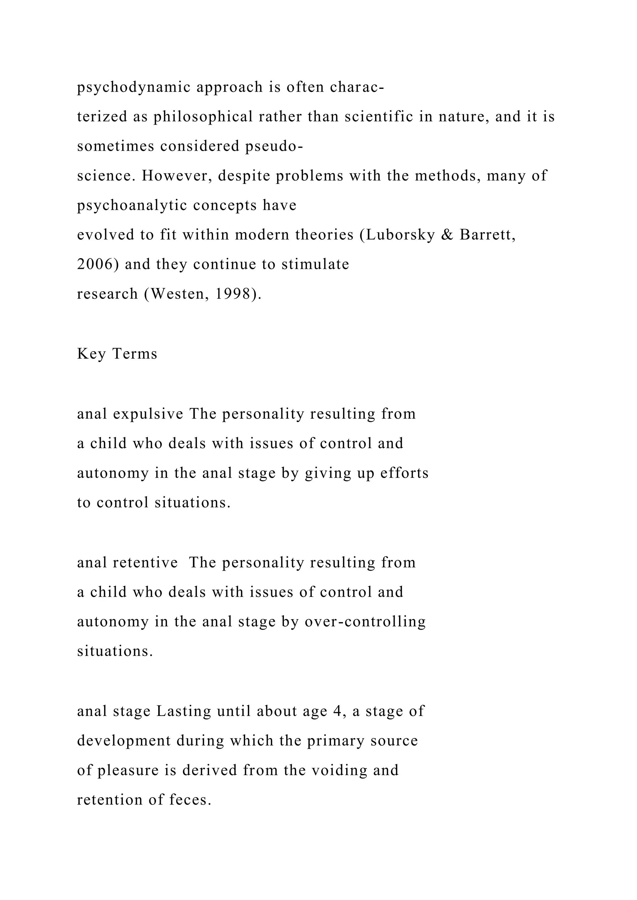 psychodynamic approach is often charac-
terized as philosophical rather than scientific in nature, and it is
sometimes considered pseudo-
science. However, despite problems with the methods, many of
psychoanalytic concepts have
evolved to fit within modern theories (Luborsky & Barrett,
2006) and they continue to stimulate
research (Westen, 1998).
Key Terms
anal expulsive The personality resulting from
a child who deals with issues of control and
autonomy in the anal stage by giving up efforts
to control situations.
anal retentive The personality resulting from
a child who deals with issues of control and
autonomy in the anal stage by over-controlling
situations.
anal stage Lasting until about age 4, a stage of
development during which the primary source
of pleasure is derived from the voiding and
retention of feces.
 