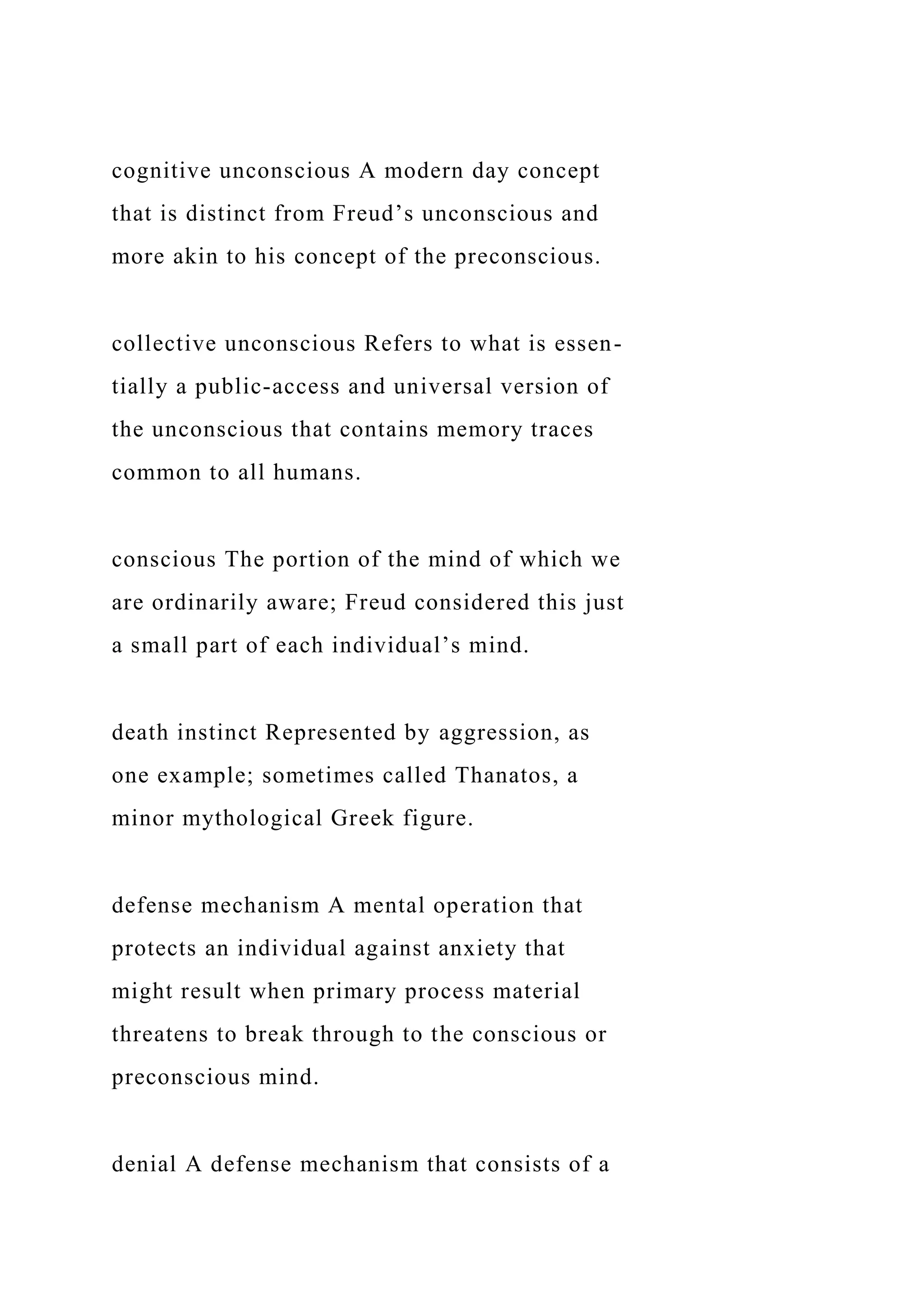 cognitive unconscious A modern day concept
that is distinct from Freud’s unconscious and
more akin to his concept of the preconscious.
collective unconscious Refers to what is essen-
tially a public-access and universal version of
the unconscious that contains memory traces
common to all humans.
conscious The portion of the mind of which we
are ordinarily aware; Freud considered this just
a small part of each individual’s mind.
death instinct Represented by aggression, as
one example; sometimes called Thanatos, a
minor mythological Greek figure.
defense mechanism A mental operation that
protects an individual against anxiety that
might result when primary process material
threatens to break through to the conscious or
preconscious mind.
denial A defense mechanism that consists of a
 