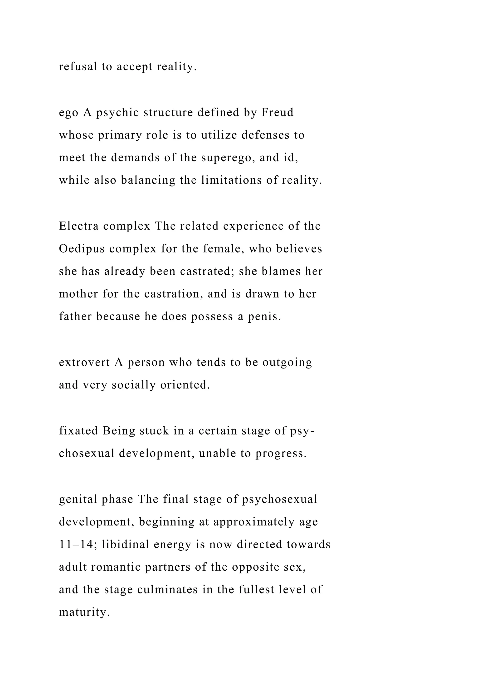 refusal to accept reality.
ego A psychic structure defined by Freud
whose primary role is to utilize defenses to
meet the demands of the superego, and id,
while also balancing the limitations of reality.
Electra complex The related experience of the
Oedipus complex for the female, who believes
she has already been castrated; she blames her
mother for the castration, and is drawn to her
father because he does possess a penis.
extrovert A person who tends to be outgoing
and very socially oriented.
fixated Being stuck in a certain stage of psy-
chosexual development, unable to progress.
genital phase The final stage of psychosexual
development, beginning at approximately age
11–14; libidinal energy is now directed towards
adult romantic partners of the opposite sex,
and the stage culminates in the fullest level of
maturity.
 