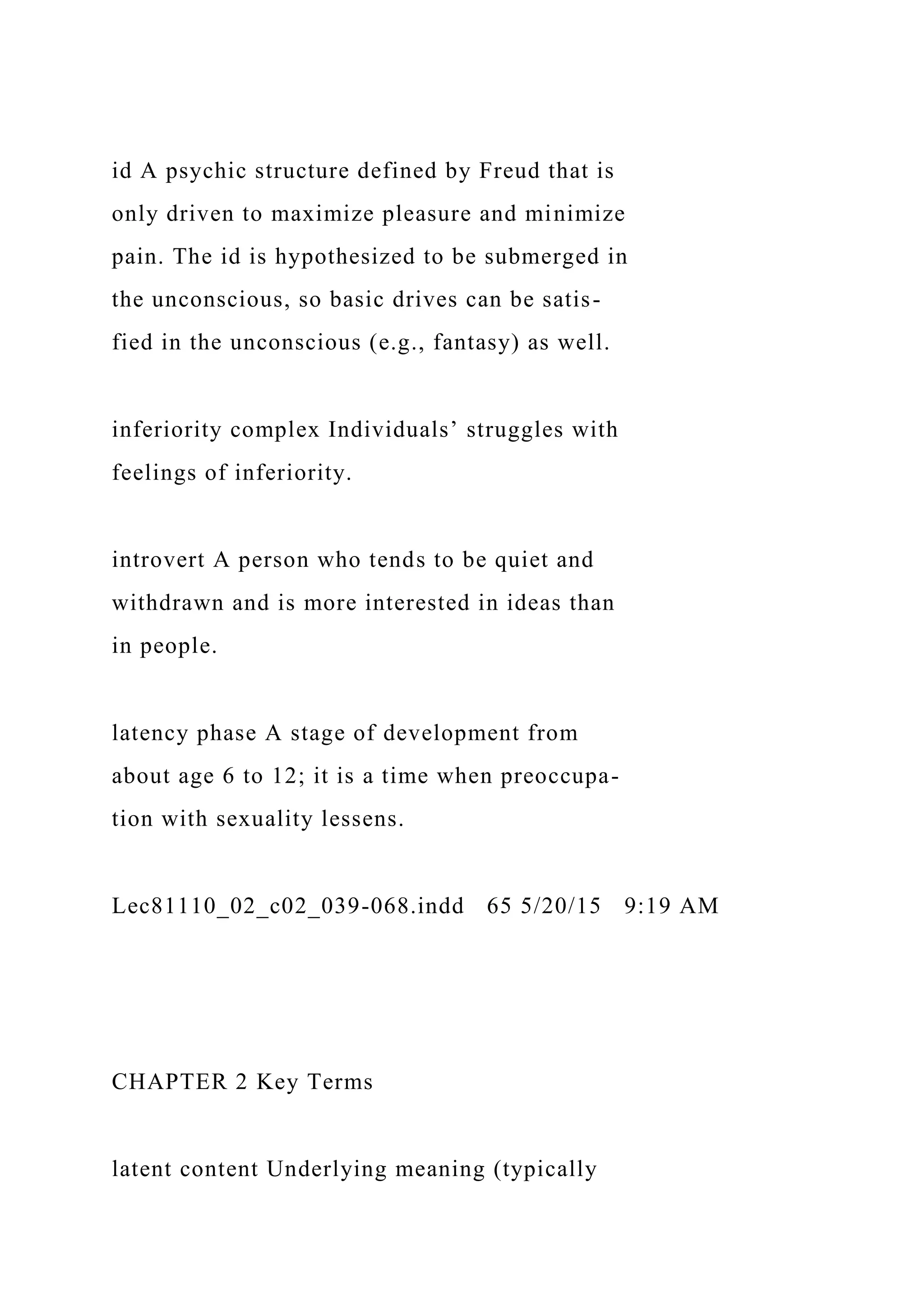 id A psychic structure defined by Freud that is
only driven to maximize pleasure and minimize
pain. The id is hypothesized to be submerged in
the unconscious, so basic drives can be satis-
fied in the unconscious (e.g., fantasy) as well.
inferiority complex Individuals’ struggles with
feelings of inferiority.
introvert A person who tends to be quiet and
withdrawn and is more interested in ideas than
in people.
latency phase A stage of development from
about age 6 to 12; it is a time when preoccupa-
tion with sexuality lessens.
Lec81110_02_c02_039-068.indd 65 5/20/15 9:19 AM
CHAPTER 2 Key Terms
latent content Underlying meaning (typically
 