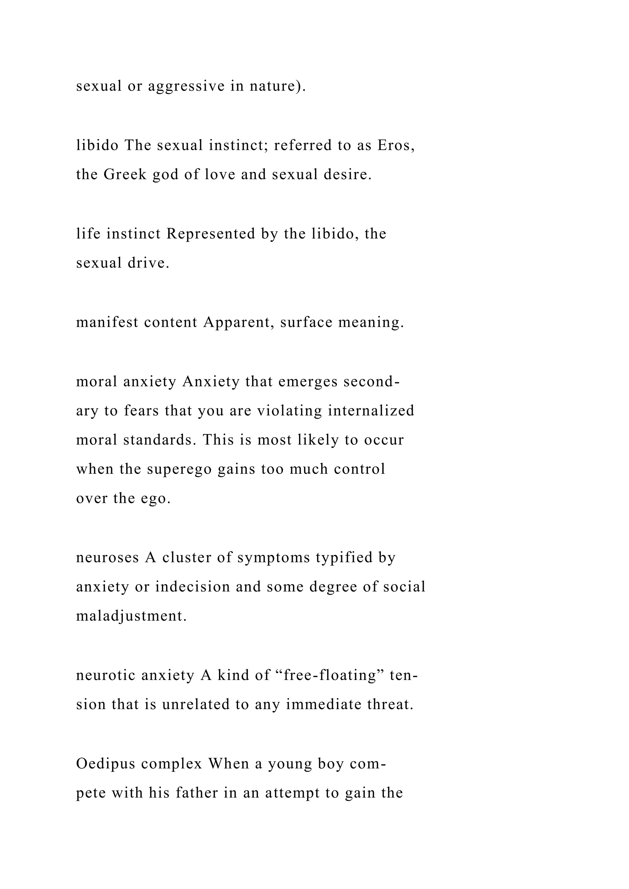 sexual or aggressive in nature).
libido The sexual instinct; referred to as Eros,
the Greek god of love and sexual desire.
life instinct Represented by the libido, the
sexual drive.
manifest content Apparent, surface meaning.
moral anxiety Anxiety that emerges second-
ary to fears that you are violating internalized
moral standards. This is most likely to occur
when the superego gains too much control
over the ego.
neuroses A cluster of symptoms typified by
anxiety or indecision and some degree of social
maladjustment.
neurotic anxiety A kind of “free-floating” ten-
sion that is unrelated to any immediate threat.
Oedipus complex When a young boy com-
pete with his father in an attempt to gain the
 