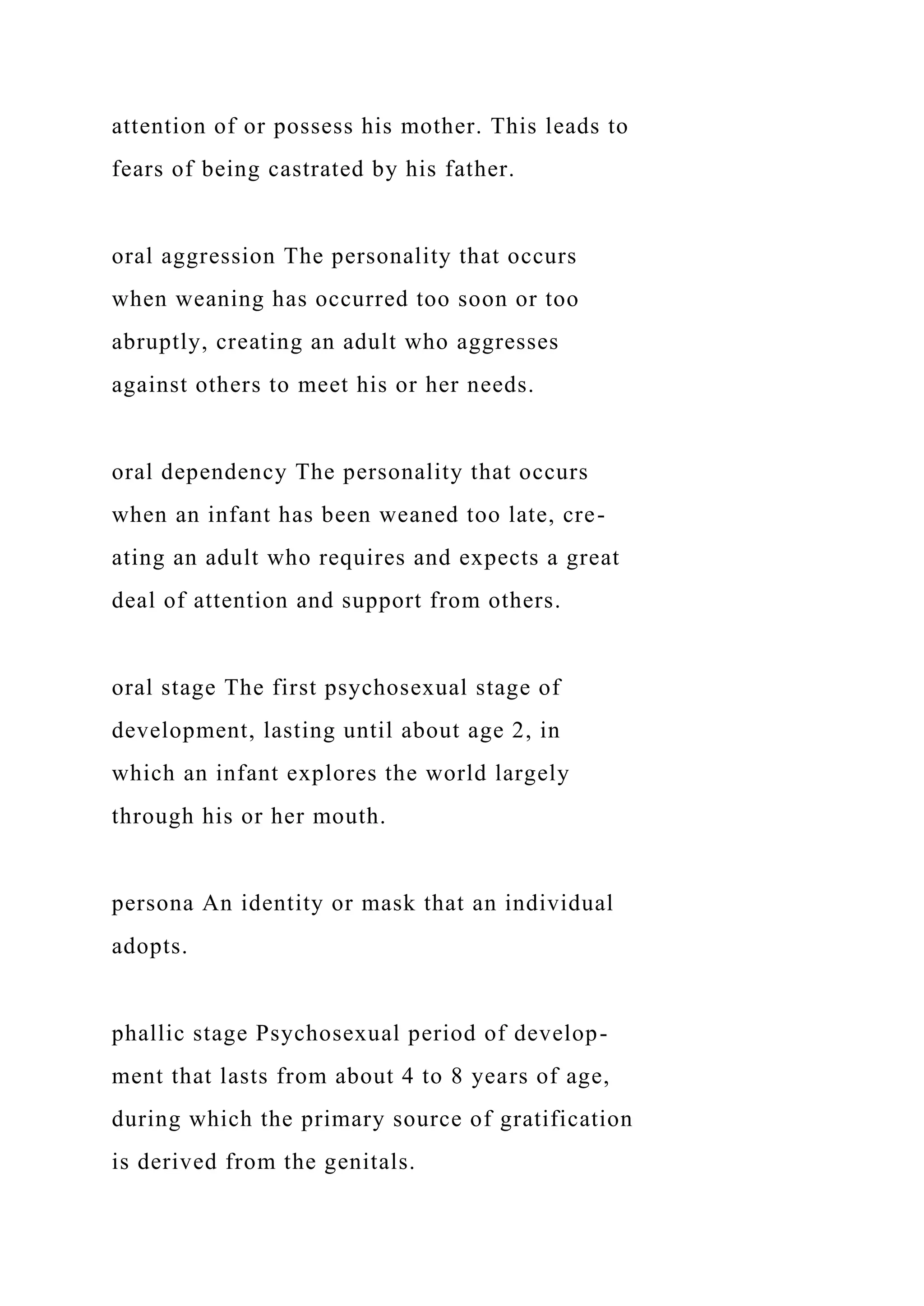 attention of or possess his mother. This leads to
fears of being castrated by his father.
oral aggression The personality that occurs
when weaning has occurred too soon or too
abruptly, creating an adult who aggresses
against others to meet his or her needs.
oral dependency The personality that occurs
when an infant has been weaned too late, cre-
ating an adult who requires and expects a great
deal of attention and support from others.
oral stage The first psychosexual stage of
development, lasting until about age 2, in
which an infant explores the world largely
through his or her mouth.
persona An identity or mask that an individual
adopts.
phallic stage Psychosexual period of develop-
ment that lasts from about 4 to 8 years of age,
during which the primary source of gratification
is derived from the genitals.
 