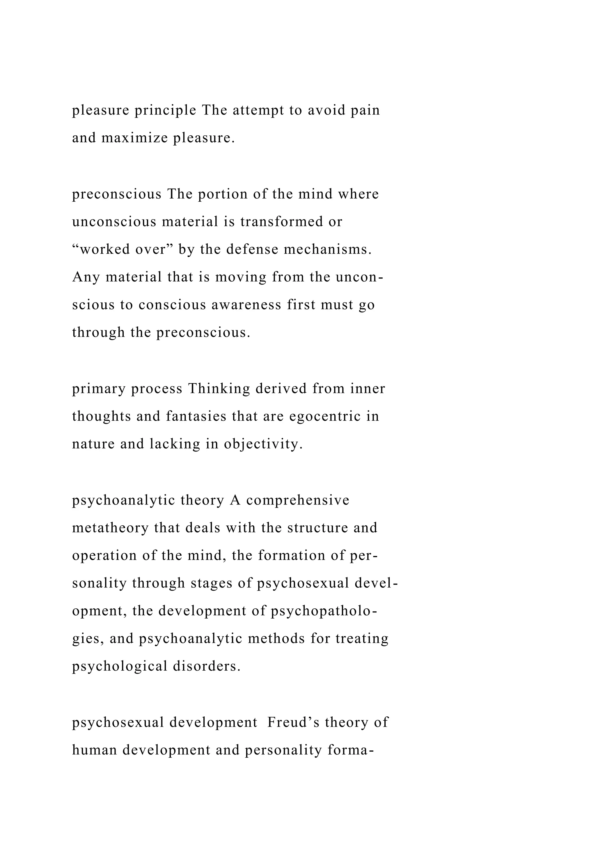 pleasure principle The attempt to avoid pain
and maximize pleasure.
preconscious The portion of the mind where
unconscious material is transformed or
“worked over” by the defense mechanisms.
Any material that is moving from the uncon-
scious to conscious awareness first must go
through the preconscious.
primary process Thinking derived from inner
thoughts and fantasies that are egocentric in
nature and lacking in objectivity.
psychoanalytic theory A comprehensive
metatheory that deals with the structure and
operation of the mind, the formation of per-
sonality through stages of psychosexual devel-
opment, the development of psychopatholo-
gies, and psychoanalytic methods for treating
psychological disorders.
psychosexual development Freud’s theory of
human development and personality forma-
 