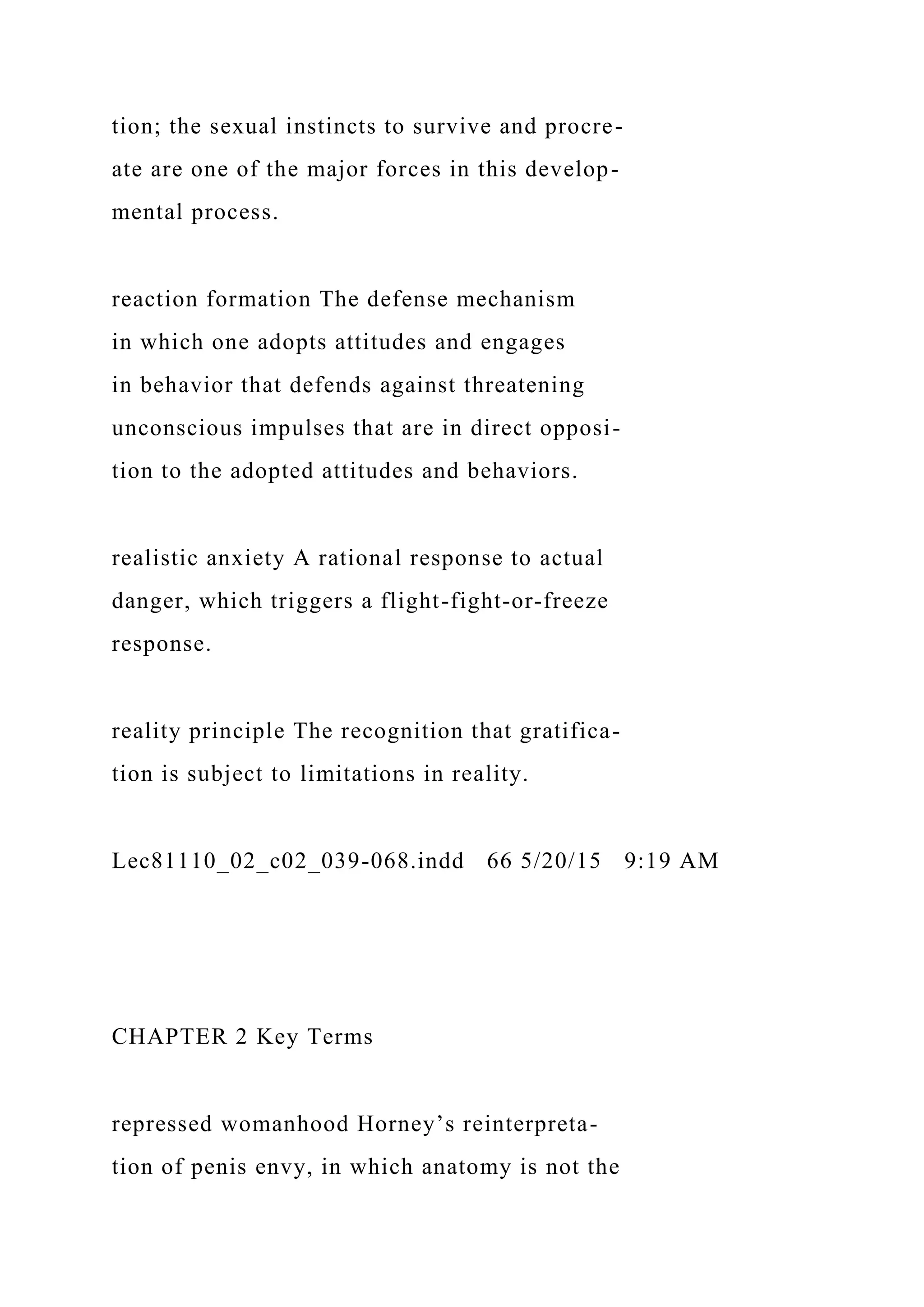tion; the sexual instincts to survive and procre-
ate are one of the major forces in this develop-
mental process.
reaction formation The defense mechanism
in which one adopts attitudes and engages
in behavior that defends against threatening
unconscious impulses that are in direct opposi-
tion to the adopted attitudes and behaviors.
realistic anxiety A rational response to actual
danger, which triggers a flight-fight-or-freeze
response.
reality principle The recognition that gratifica-
tion is subject to limitations in reality.
Lec81110_02_c02_039-068.indd 66 5/20/15 9:19 AM
CHAPTER 2 Key Terms
repressed womanhood Horney’s reinterpreta-
tion of penis envy, in which anatomy is not the
 