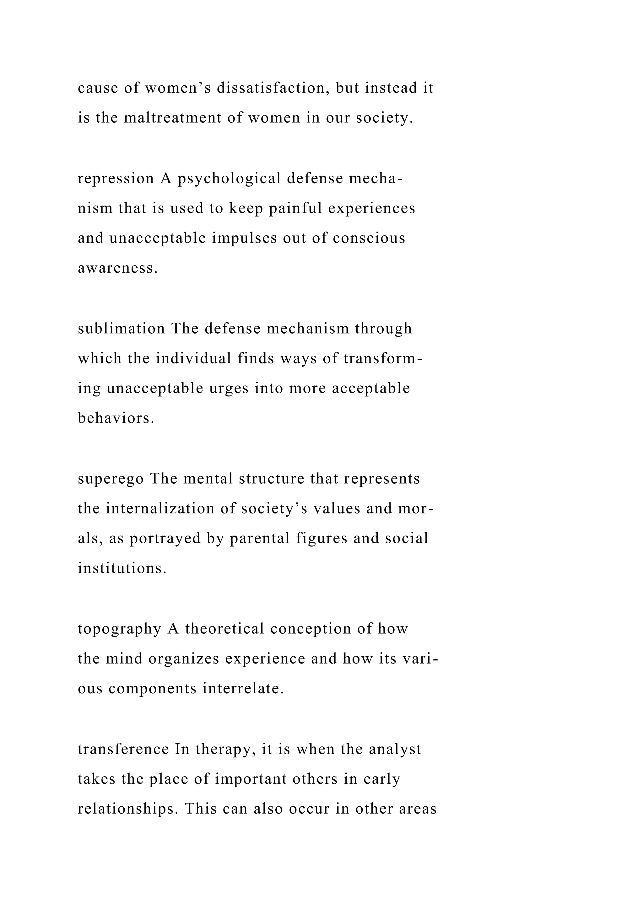 cause of women’s dissatisfaction, but instead it
is the maltreatment of women in our society.
repression A psychological defense mecha-
nism that is used to keep painful experiences
and unacceptable impulses out of conscious
awareness.
sublimation The defense mechanism through
which the individual finds ways of transform-
ing unacceptable urges into more acceptable
behaviors.
superego The mental structure that represents
the internalization of society’s values and mor-
als, as portrayed by parental figures and social
institutions.
topography A theoretical conception of how
the mind organizes experience and how its vari-
ous components interrelate.
transference In therapy, it is when the analyst
takes the place of important others in early
relationships. This can also occur in other areas
 