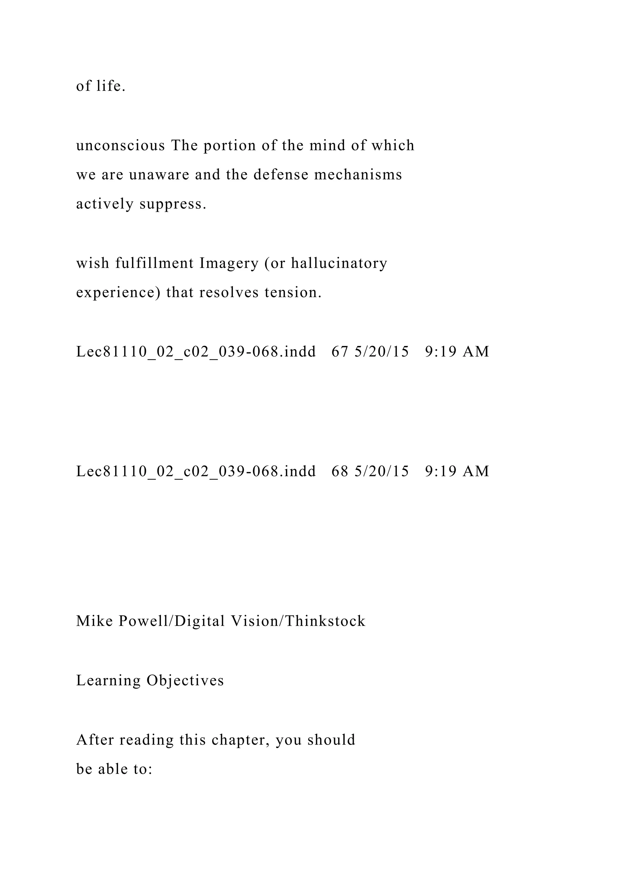 of life.
unconscious The portion of the mind of which
we are unaware and the defense mechanisms
actively suppress.
wish fulfillment Imagery (or hallucinatory
experience) that resolves tension.
Lec81110_02_c02_039-068.indd 67 5/20/15 9:19 AM
Lec81110_02_c02_039-068.indd 68 5/20/15 9:19 AM
Mike Powell/Digital Vision/Thinkstock
Learning Objectives
After reading this chapter, you should
be able to:
 