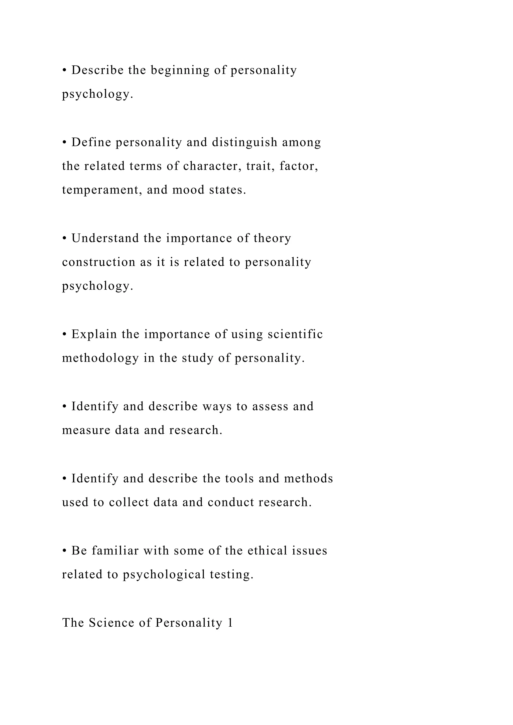 • Describe the beginning of personality
psychology.
• Define personality and distinguish among
the related terms of character, trait, factor,
temperament, and mood states.
• Understand the importance of theory
construction as it is related to personality
psychology.
• Explain the importance of using scientific
methodology in the study of personality.
• Identify and describe ways to assess and
measure data and research.
• Identify and describe the tools and methods
used to collect data and conduct research.
• Be familiar with some of the ethical issues
related to psychological testing.
The Science of Personality 1
 