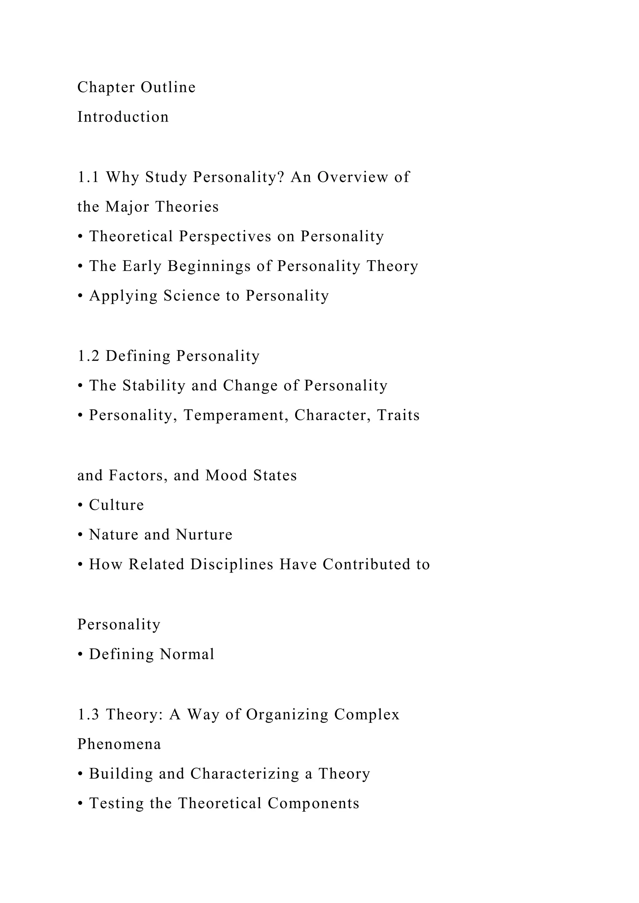 Chapter Outline
Introduction
1.1 Why Study Personality? An Overview of
the Major Theories
• Theoretical Perspectives on Personality
• The Early Beginnings of Personality Theory
• Applying Science to Personality
1.2 Defining Personality
• The Stability and Change of Personality
• Personality, Temperament, Character, Traits
and Factors, and Mood States
• Culture
• Nature and Nurture
• How Related Disciplines Have Contributed to
Personality
• Defining Normal
1.3 Theory: A Way of Organizing Complex
Phenomena
• Building and Characterizing a Theory
• Testing the Theoretical Components
 