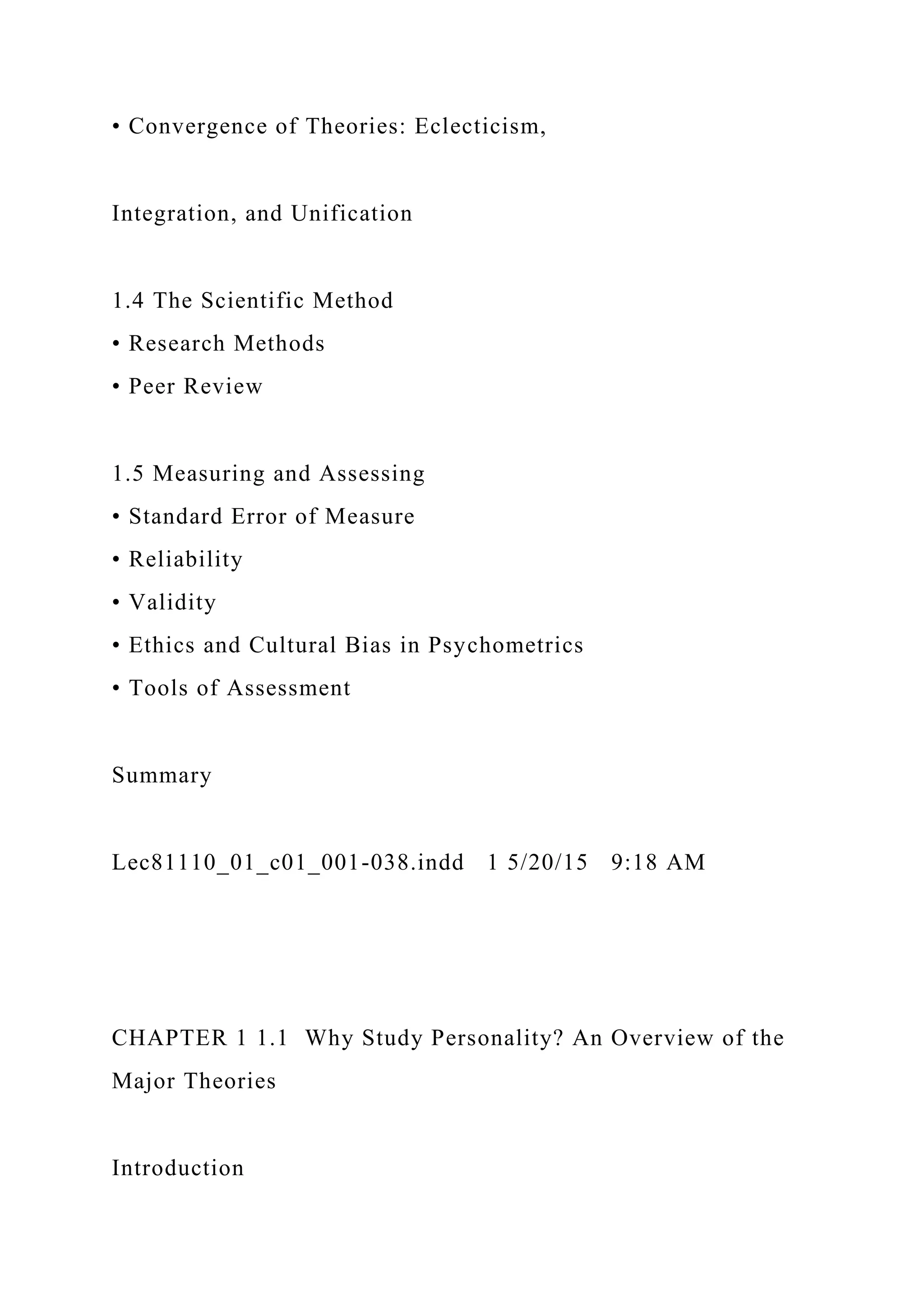 • Convergence of Theories: Eclecticism,
Integration, and Unification
1.4 The Scientific Method
• Research Methods
• Peer Review
1.5 Measuring and Assessing
• Standard Error of Measure
• Reliability
• Validity
• Ethics and Cultural Bias in Psychometrics
• Tools of Assessment
Summary
Lec81110_01_c01_001-038.indd 1 5/20/15 9:18 AM
CHAPTER 1 1.1 Why Study Personality? An Overview of the
Major Theories
Introduction
 