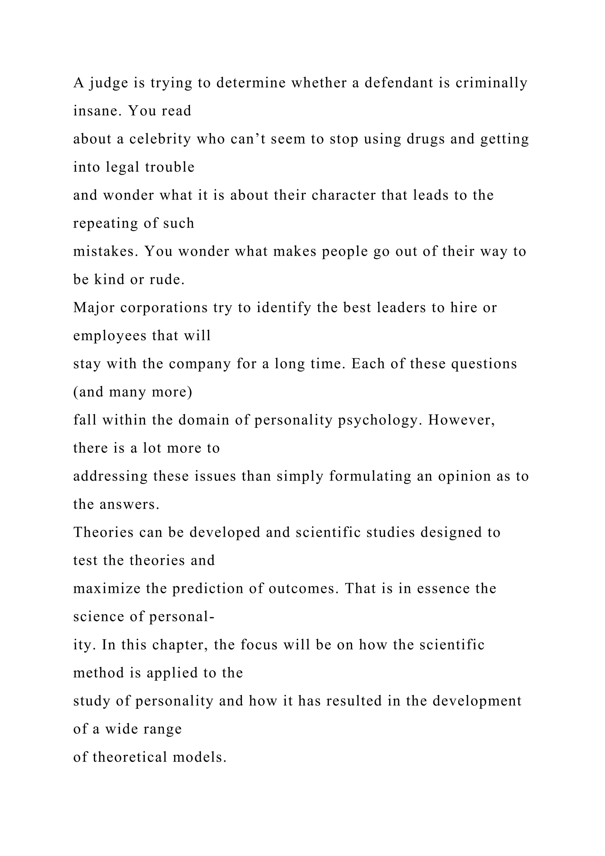 A judge is trying to determine whether a defendant is criminally
insane. You read
about a celebrity who can’t seem to stop using drugs and getting
into legal trouble
and wonder what it is about their character that leads to the
repeating of such
mistakes. You wonder what makes people go out of their way to
be kind or rude.
Major corporations try to identify the best leaders to hire or
employees that will
stay with the company for a long time. Each of these questions
(and many more)
fall within the domain of personality psychology. However,
there is a lot more to
addressing these issues than simply formulating an opinion as to
the answers.
Theories can be developed and scientific studies designed to
test the theories and
maximize the prediction of outcomes. That is in essence the
science of personal-
ity. In this chapter, the focus will be on how the scientific
method is applied to the
study of personality and how it has resulted in the development
of a wide range
of theoretical models.
 