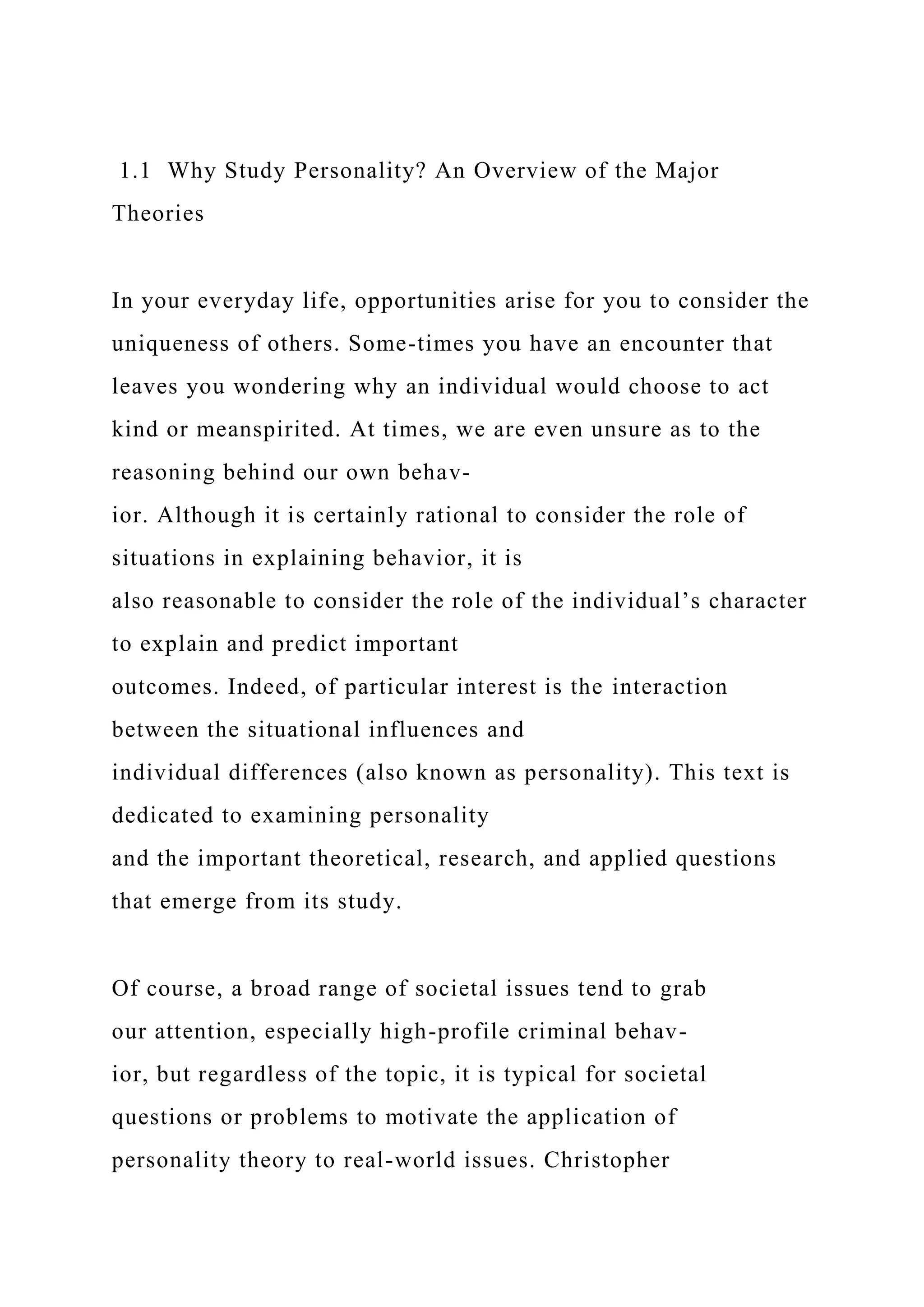1.1 Why Study Personality? An Overview of the Major
Theories
In your everyday life, opportunities arise for you to consider the
uniqueness of others. Some-times you have an encounter that
leaves you wondering why an individual would choose to act
kind or meanspirited. At times, we are even unsure as to the
reasoning behind our own behav-
ior. Although it is certainly rational to consider the role of
situations in explaining behavior, it is
also reasonable to consider the role of the individual’s character
to explain and predict important
outcomes. Indeed, of particular interest is the interaction
between the situational influences and
individual differences (also known as personality). This text is
dedicated to examining personality
and the important theoretical, research, and applied questions
that emerge from its study.
Of course, a broad range of societal issues tend to grab
our attention, especially high-profile criminal behav-
ior, but regardless of the topic, it is typical for societal
questions or problems to motivate the application of
personality theory to real-world issues. Christopher
 