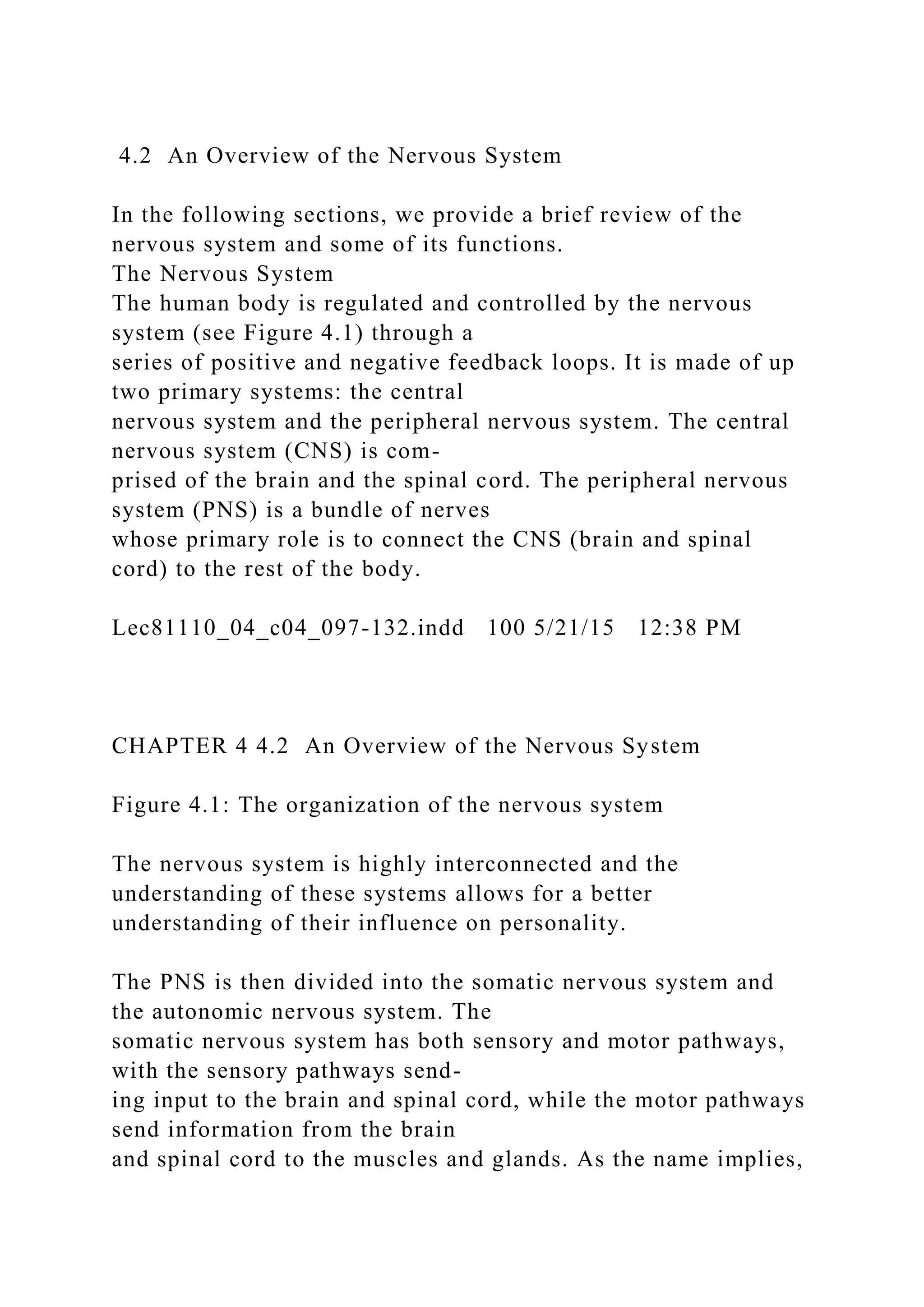 4.2 An Overview of the Nervous System
In the following sections, we provide a brief review of the
nervous system and some of its functions.
The Nervous System
The human body is regulated and controlled by the nervous
system (see Figure 4.1) through a
series of positive and negative feedback loops. It is made of up
two primary systems: the central
nervous system and the peripheral nervous system. The central
nervous system (CNS) is com-
prised of the brain and the spinal cord. The peripheral nervous
system (PNS) is a bundle of nerves
whose primary role is to connect the CNS (brain and spinal
cord) to the rest of the body.
Lec81110_04_c04_097-132.indd 100 5/21/15 12:38 PM
CHAPTER 4 4.2 An Overview of the Nervous System
Figure 4.1: The organization of the nervous system
The nervous system is highly interconnected and the
understanding of these systems allows for a better
understanding of their influence on personality.
The PNS is then divided into the somatic nervous system and
the autonomic nervous system. The
somatic nervous system has both sensory and motor pathways,
with the sensory pathways send-
ing input to the brain and spinal cord, while the motor pathways
send information from the brain
and spinal cord to the muscles and glands. As the name implies,
 