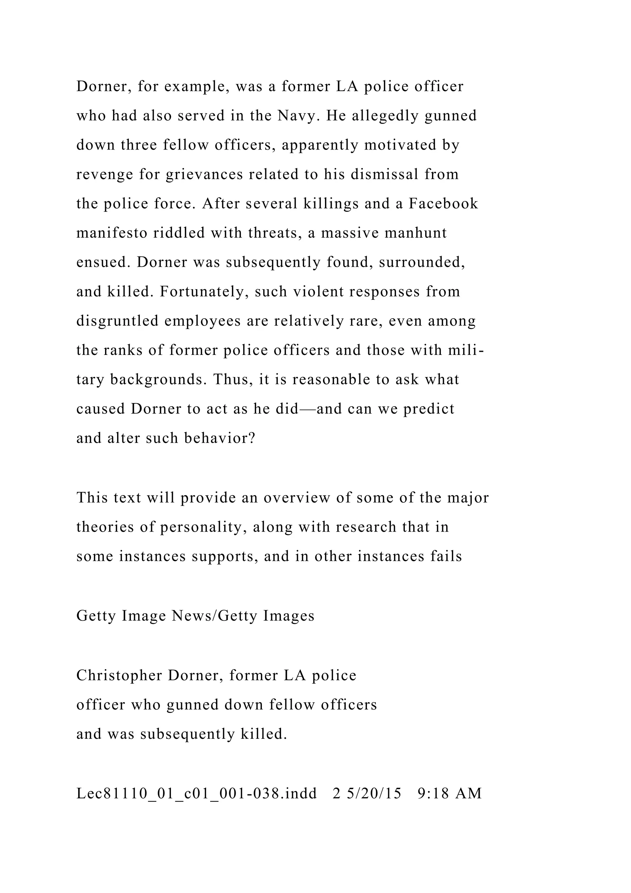 Dorner, for example, was a former LA police officer
who had also served in the Navy. He allegedly gunned
down three fellow officers, apparently motivated by
revenge for grievances related to his dismissal from
the police force. After several killings and a Facebook
manifesto riddled with threats, a massive manhunt
ensued. Dorner was subsequently found, surrounded,
and killed. Fortunately, such violent responses from
disgruntled employees are relatively rare, even among
the ranks of former police officers and those with mili-
tary backgrounds. Thus, it is reasonable to ask what
caused Dorner to act as he did—and can we predict
and alter such behavior?
This text will provide an overview of some of the major
theories of personality, along with research that in
some instances supports, and in other instances fails
Getty Image News/Getty Images
Christopher Dorner, former LA police
officer who gunned down fellow officers
and was subsequently killed.
Lec81110_01_c01_001-038.indd 2 5/20/15 9:18 AM
 