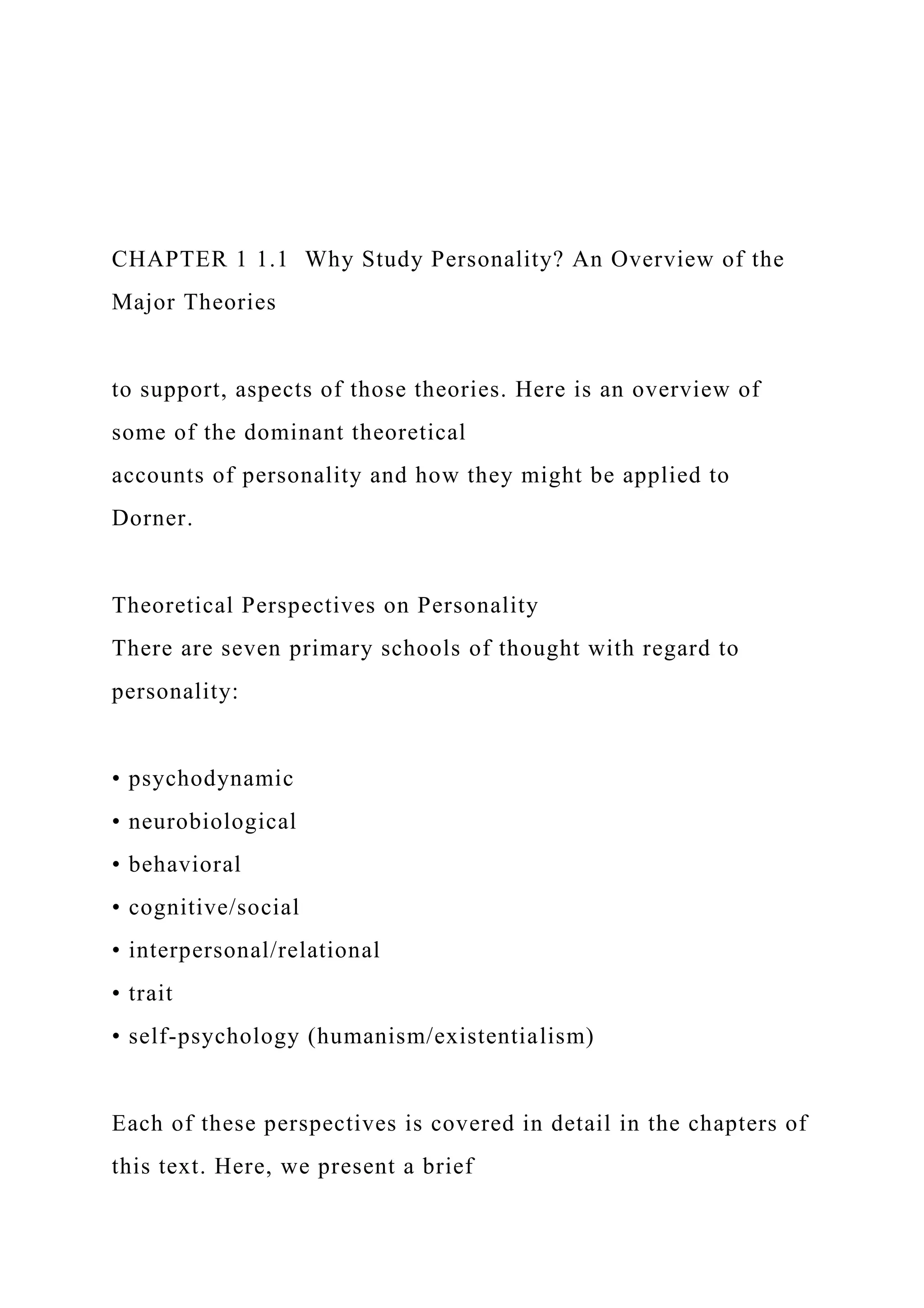 CHAPTER 1 1.1 Why Study Personality? An Overview of the
Major Theories
to support, aspects of those theories. Here is an overview of
some of the dominant theoretical
accounts of personality and how they might be applied to
Dorner.
Theoretical Perspectives on Personality
There are seven primary schools of thought with regard to
personality:
• psychodynamic
• neurobiological
• behavioral
• cognitive/social
• interpersonal/relational
• trait
• self-psychology (humanism/existentialism)
Each of these perspectives is covered in detail in the chapters of
this text. Here, we present a brief
 