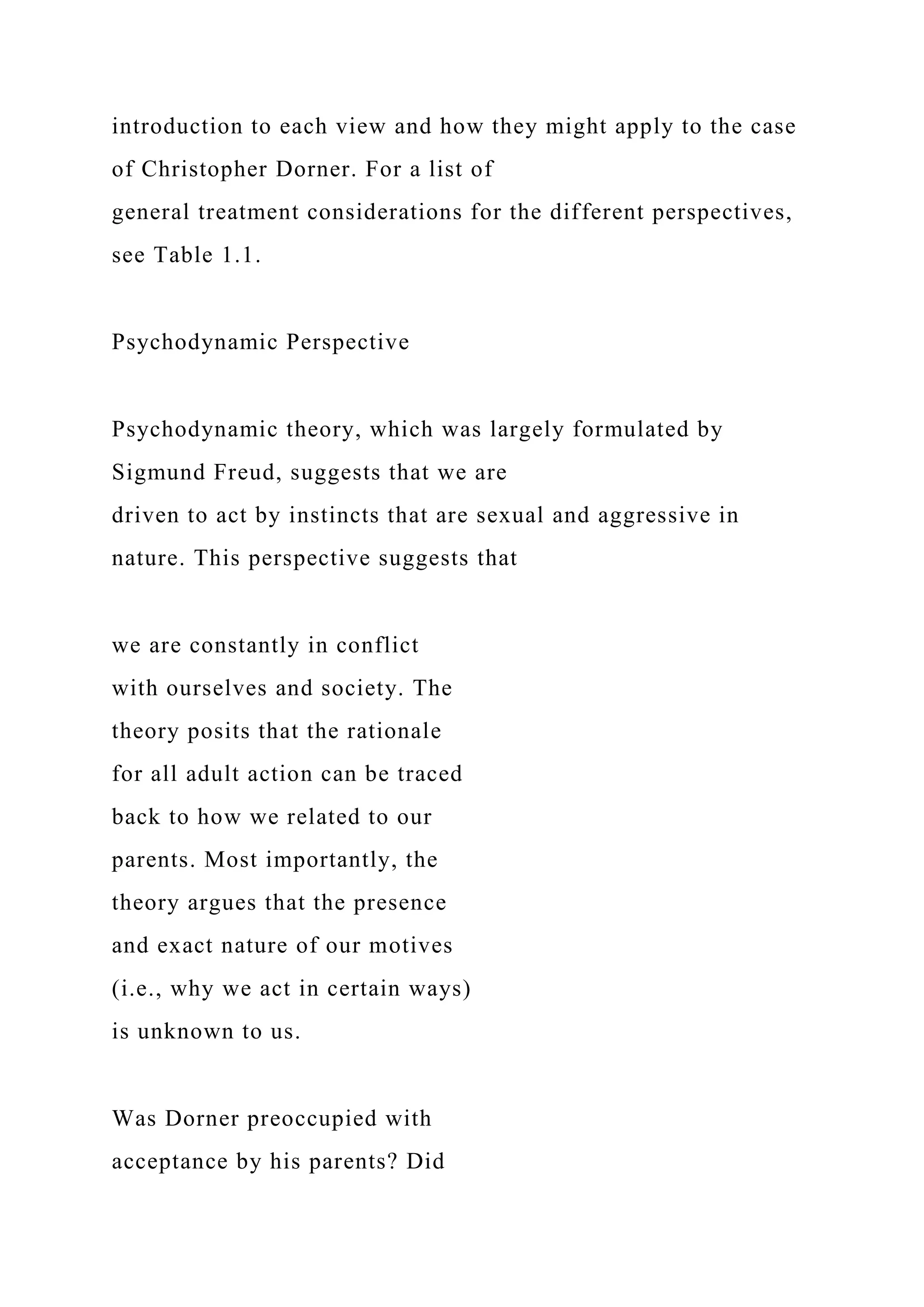 introduction to each view and how they might apply to the case
of Christopher Dorner. For a list of
general treatment considerations for the different perspectives,
see Table 1.1.
Psychodynamic Perspective
Psychodynamic theory, which was largely formulated by
Sigmund Freud, suggests that we are
driven to act by instincts that are sexual and aggressive in
nature. This perspective suggests that
we are constantly in conflict
with ourselves and society. The
theory posits that the rationale
for all adult action can be traced
back to how we related to our
parents. Most importantly, the
theory argues that the presence
and exact nature of our motives
(i.e., why we act in certain ways)
is unknown to us.
Was Dorner preoccupied with
acceptance by his parents? Did
 