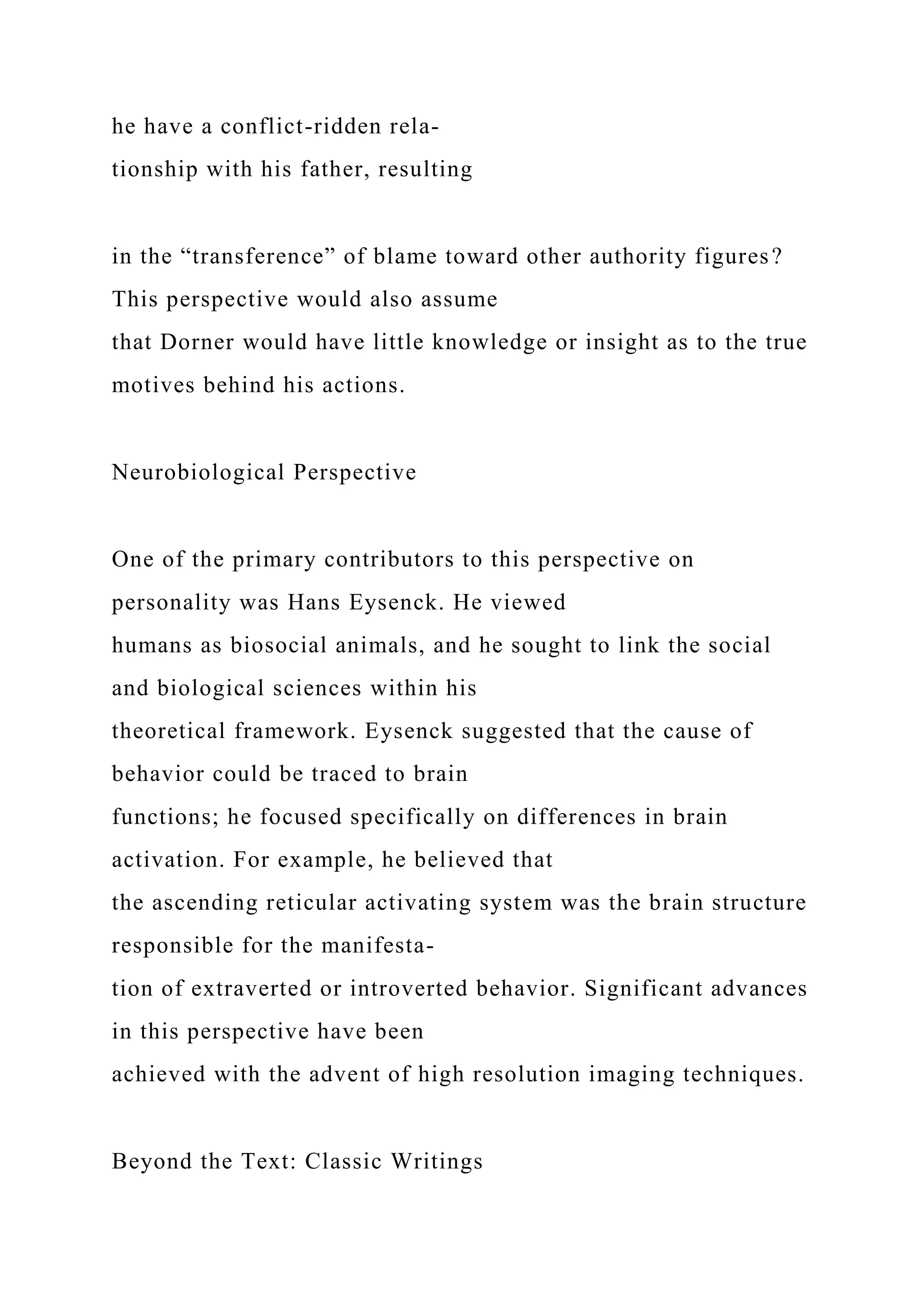 he have a conflict-ridden rela-
tionship with his father, resulting
in the “transference” of blame toward other authority figures?
This perspective would also assume
that Dorner would have little knowledge or insight as to the true
motives behind his actions.
Neurobiological Perspective
One of the primary contributors to this perspective on
personality was Hans Eysenck. He viewed
humans as biosocial animals, and he sought to link the social
and biological sciences within his
theoretical framework. Eysenck suggested that the cause of
behavior could be traced to brain
functions; he focused specifically on differences in brain
activation. For example, he believed that
the ascending reticular activating system was the brain structure
responsible for the manifesta-
tion of extraverted or introverted behavior. Significant advances
in this perspective have been
achieved with the advent of high resolution imaging techniques.
Beyond the Text: Classic Writings
 