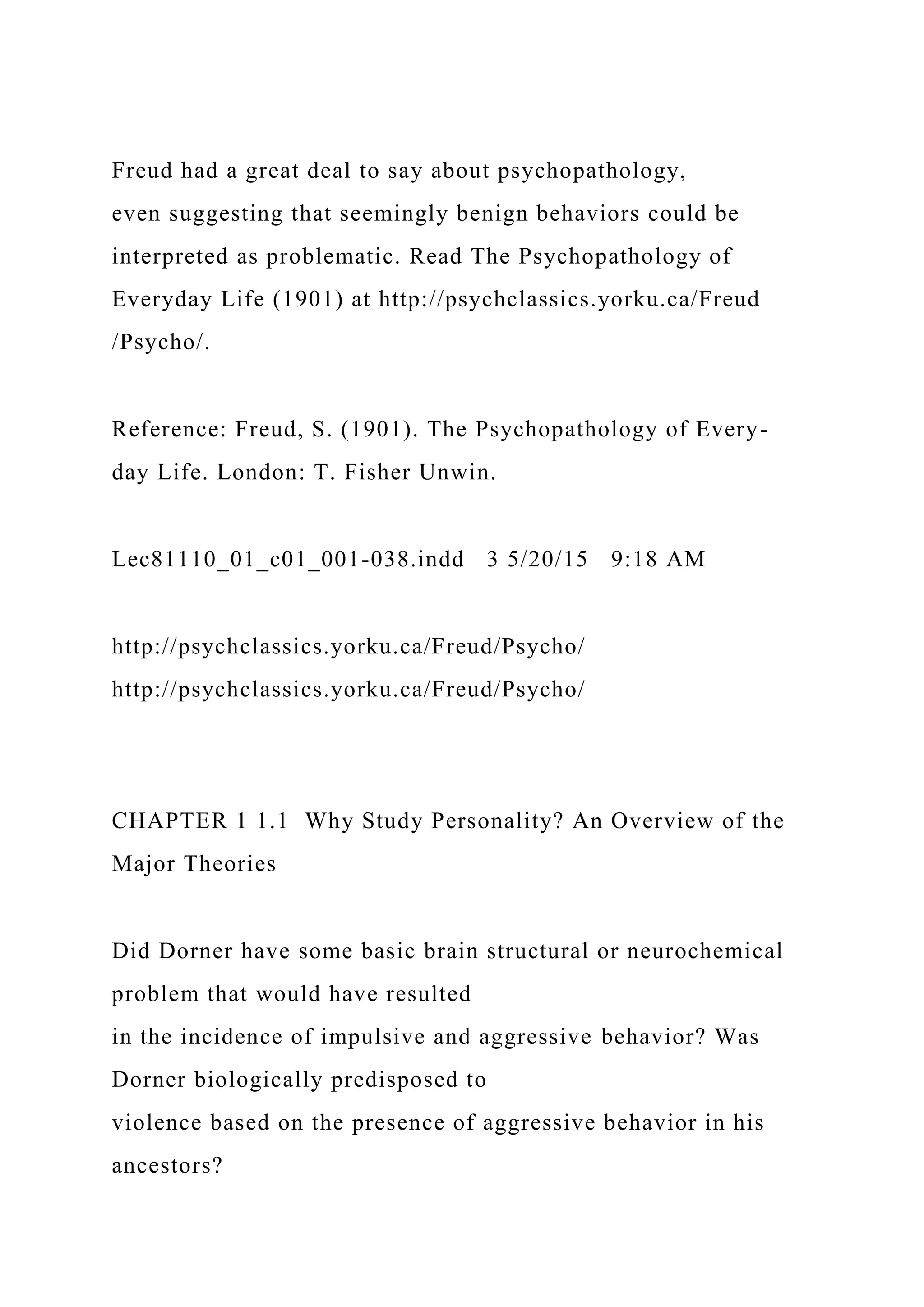 Freud had a great deal to say about psychopathology,
even suggesting that seemingly benign behaviors could be
interpreted as problematic. Read The Psychopathology of
Everyday Life (1901) at http://psychclassics.yorku.ca/Freud
/Psycho/.
Reference: Freud, S. (1901). The Psychopathology of Every-
day Life. London: T. Fisher Unwin.
Lec81110_01_c01_001-038.indd 3 5/20/15 9:18 AM
http://psychclassics.yorku.ca/Freud/Psycho/
http://psychclassics.yorku.ca/Freud/Psycho/
CHAPTER 1 1.1 Why Study Personality? An Overview of the
Major Theories
Did Dorner have some basic brain structural or neurochemical
problem that would have resulted
in the incidence of impulsive and aggressive behavior? Was
Dorner biologically predisposed to
violence based on the presence of aggressive behavior in his
ancestors?
 