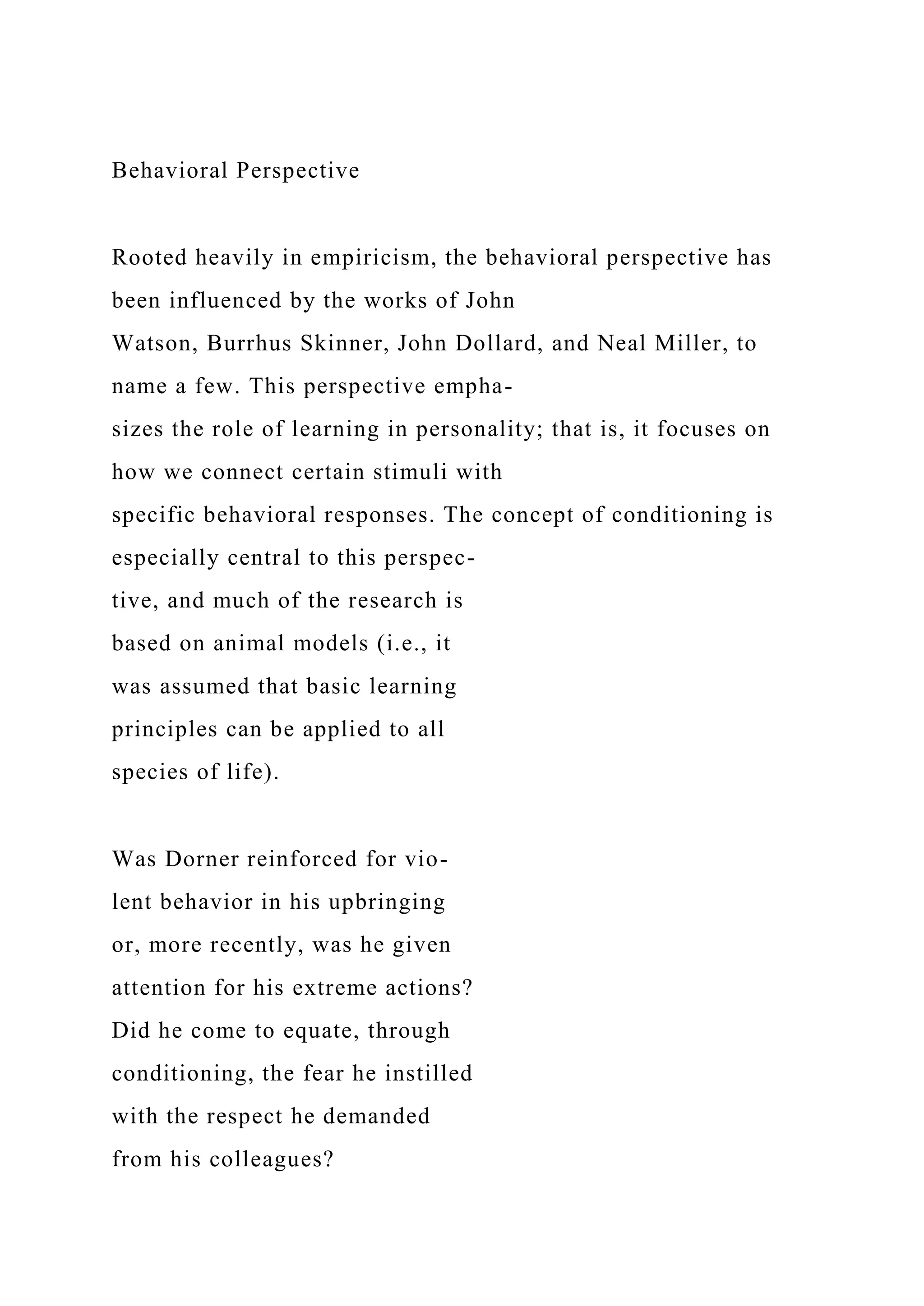 Behavioral Perspective
Rooted heavily in empiricism, the behavioral perspective has
been influenced by the works of John
Watson, Burrhus Skinner, John Dollard, and Neal Miller, to
name a few. This perspective empha-
sizes the role of learning in personality; that is, it focuses on
how we connect certain stimuli with
specific behavioral responses. The concept of conditioning is
especially central to this perspec-
tive, and much of the research is
based on animal models (i.e., it
was assumed that basic learning
principles can be applied to all
species of life).
Was Dorner reinforced for vio-
lent behavior in his upbringing
or, more recently, was he given
attention for his extreme actions?
Did he come to equate, through
conditioning, the fear he instilled
with the respect he demanded
from his colleagues?
 