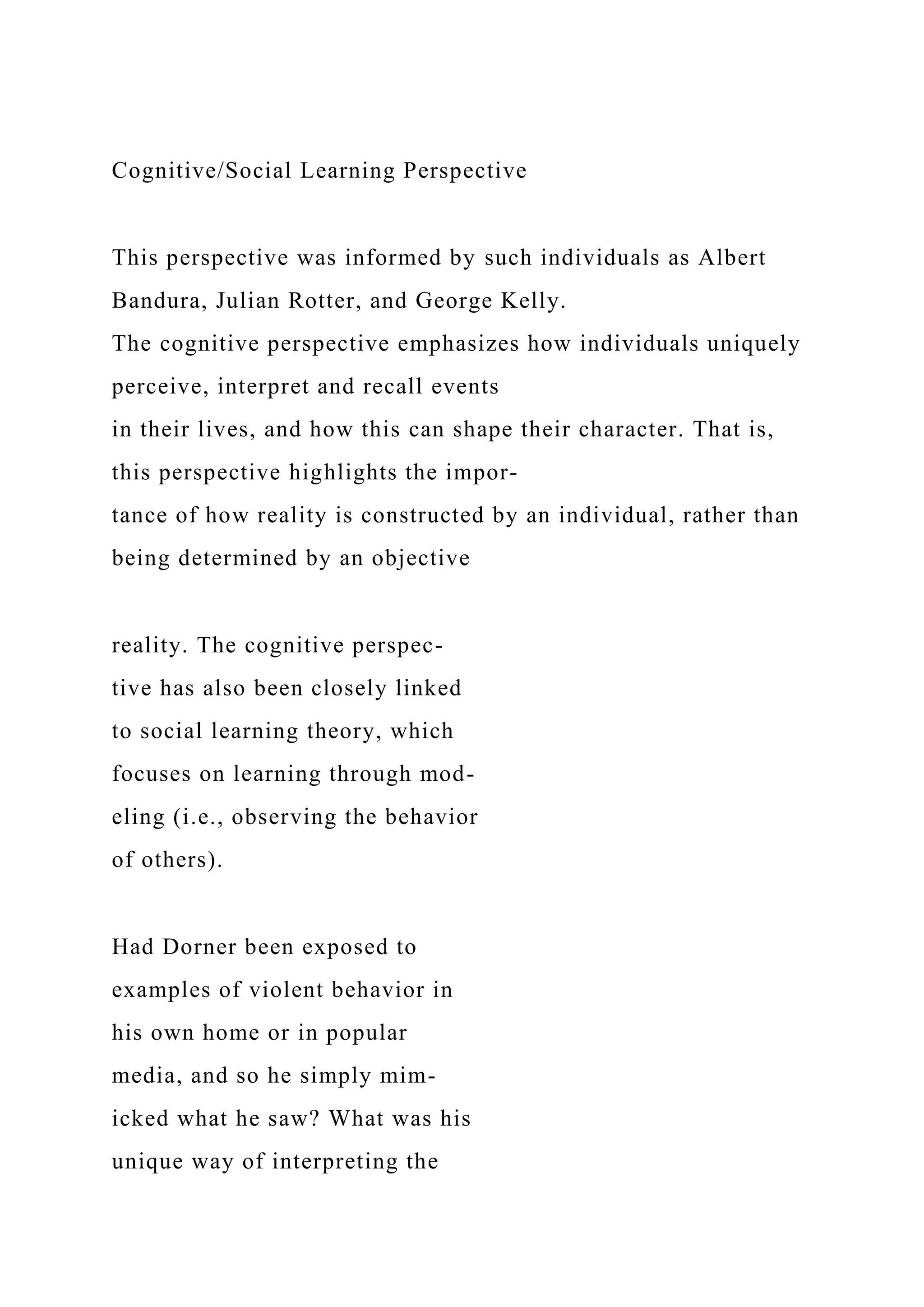 Cognitive/Social Learning Perspective
This perspective was informed by such individuals as Albert
Bandura, Julian Rotter, and George Kelly.
The cognitive perspective emphasizes how individuals uniquely
perceive, interpret and recall events
in their lives, and how this can shape their character. That is,
this perspective highlights the impor-
tance of how reality is constructed by an individual, rather than
being determined by an objective
reality. The cognitive perspec-
tive has also been closely linked
to social learning theory, which
focuses on learning through mod-
eling (i.e., observing the behavior
of others).
Had Dorner been exposed to
examples of violent behavior in
his own home or in popular
media, and so he simply mim-
icked what he saw? What was his
unique way of interpreting the
 