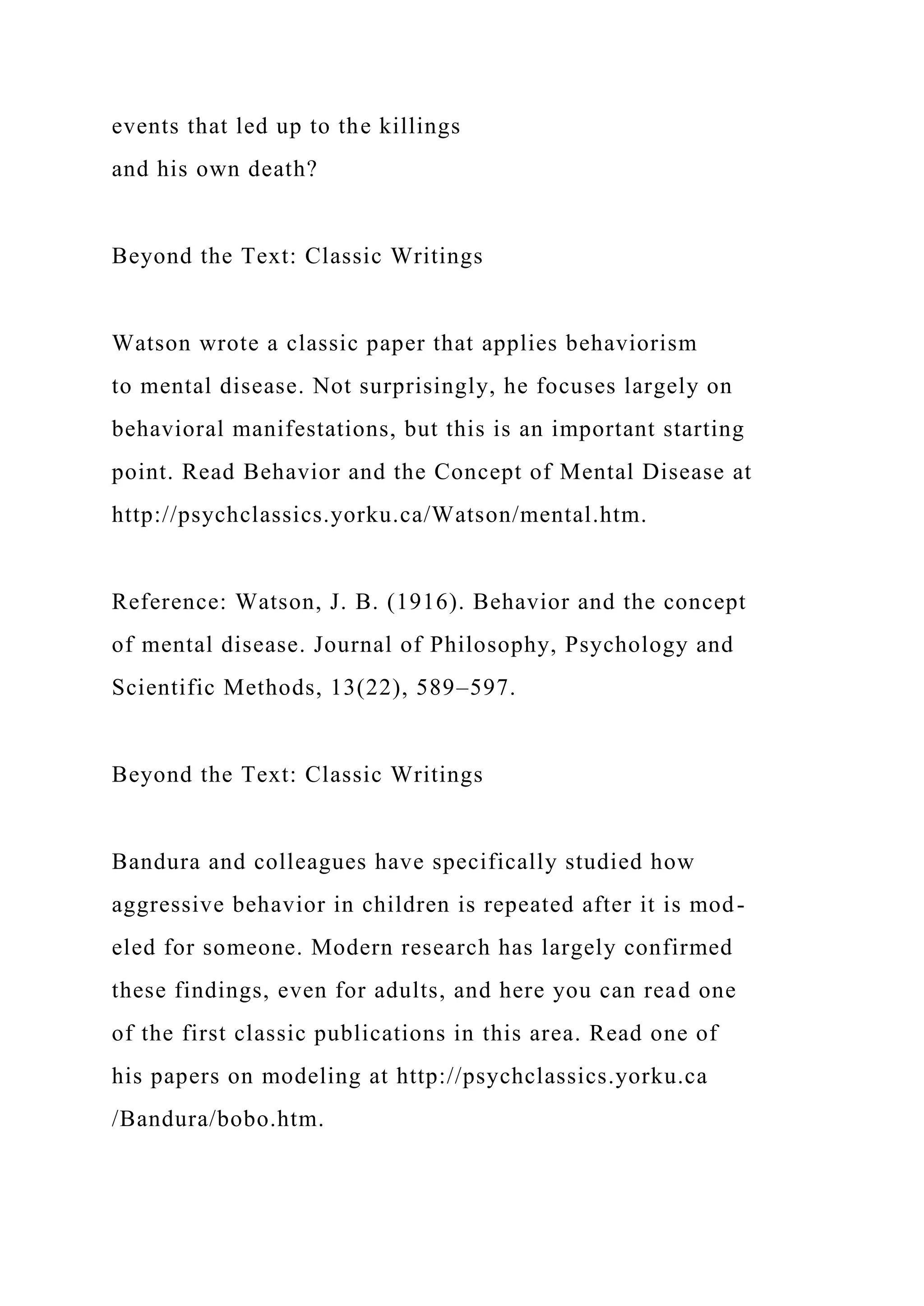 events that led up to the killings
and his own death?
Beyond the Text: Classic Writings
Watson wrote a classic paper that applies behaviorism
to mental disease. Not surprisingly, he focuses largely on
behavioral manifestations, but this is an important starting
point. Read Behavior and the Concept of Mental Disease at
http://psychclassics.yorku.ca/Watson/mental.htm.
Reference: Watson, J. B. (1916). Behavior and the concept
of mental disease. Journal of Philosophy, Psychology and
Scientific Methods, 13(22), 589–597.
Beyond the Text: Classic Writings
Bandura and colleagues have specifically studied how
aggressive behavior in children is repeated after it is mod-
eled for someone. Modern research has largely confirmed
these findings, even for adults, and here you can read one
of the first classic publications in this area. Read one of
his papers on modeling at http://psychclassics.yorku.ca
/Bandura/bobo.htm.
 