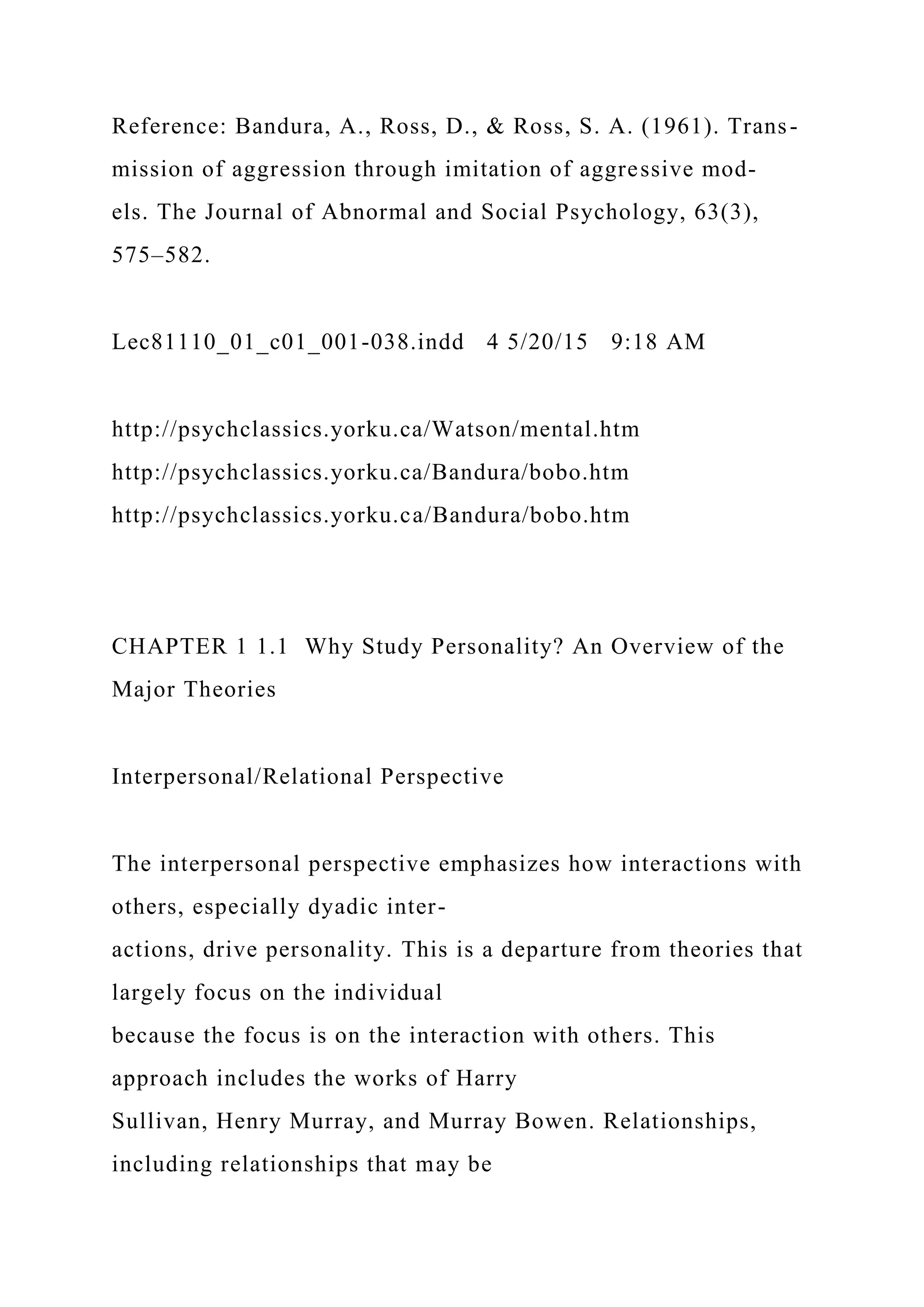 Reference: Bandura, A., Ross, D., & Ross, S. A. (1961). Trans-
mission of aggression through imitation of aggressive mod-
els. The Journal of Abnormal and Social Psychology, 63(3),
575–582.
Lec81110_01_c01_001-038.indd 4 5/20/15 9:18 AM
http://psychclassics.yorku.ca/Watson/mental.htm
http://psychclassics.yorku.ca/Bandura/bobo.htm
http://psychclassics.yorku.ca/Bandura/bobo.htm
CHAPTER 1 1.1 Why Study Personality? An Overview of the
Major Theories
Interpersonal/Relational Perspective
The interpersonal perspective emphasizes how interactions with
others, especially dyadic inter-
actions, drive personality. This is a departure from theories that
largely focus on the individual
because the focus is on the interaction with others. This
approach includes the works of Harry
Sullivan, Henry Murray, and Murray Bowen. Relationships,
including relationships that may be
 