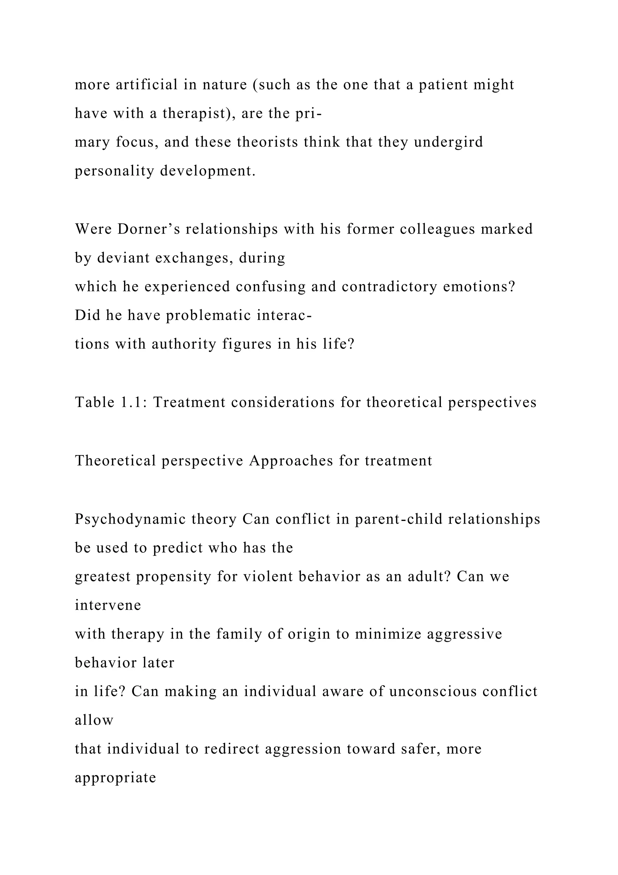 more artificial in nature (such as the one that a patient might
have with a therapist), are the pri-
mary focus, and these theorists think that they undergird
personality development.
Were Dorner’s relationships with his former colleagues marked
by deviant exchanges, during
which he experienced confusing and contradictory emotions?
Did he have problematic interac-
tions with authority figures in his life?
Table 1.1: Treatment considerations for theoretical perspectives
Theoretical perspective Approaches for treatment
Psychodynamic theory Can conflict in parent-child relationships
be used to predict who has the
greatest propensity for violent behavior as an adult? Can we
intervene
with therapy in the family of origin to minimize aggressive
behavior later
in life? Can making an individual aware of unconscious conflict
allow
that individual to redirect aggression toward safer, more
appropriate
 