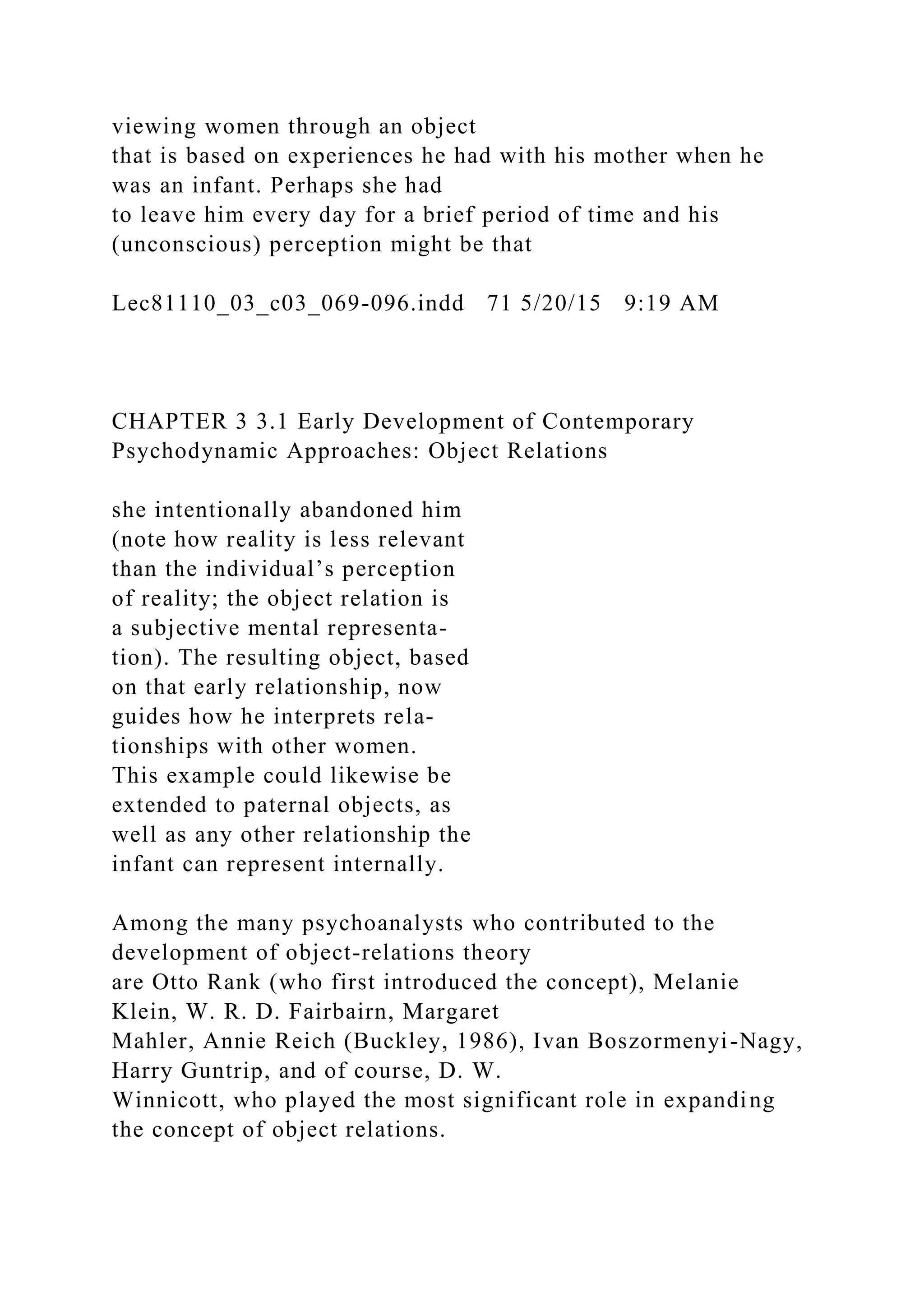 viewing women through an object
that is based on experiences he had with his mother when he
was an infant. Perhaps she had
to leave him every day for a brief period of time and his
(unconscious) perception might be that
Lec81110_03_c03_069-096.indd 71 5/20/15 9:19 AM
CHAPTER 3 3.1 Early Development of Contemporary
Psychodynamic Approaches: Object Relations
she intentionally abandoned him
(note how reality is less relevant
than the individual’s perception
of reality; the object relation is
a subjective mental representa-
tion). The resulting object, based
on that early relationship, now
guides how he interprets rela-
tionships with other women.
This example could likewise be
extended to paternal objects, as
well as any other relationship the
infant can represent internally.
Among the many psychoanalysts who contributed to the
development of object-relations theory
are Otto Rank (who first introduced the concept), Melanie
Klein, W. R. D. Fairbairn, Margaret
Mahler, Annie Reich (Buckley, 1986), Ivan Boszormenyi-Nagy,
Harry Guntrip, and of course, D. W.
Winnicott, who played the most significant role in expanding
the concept of object relations.
 