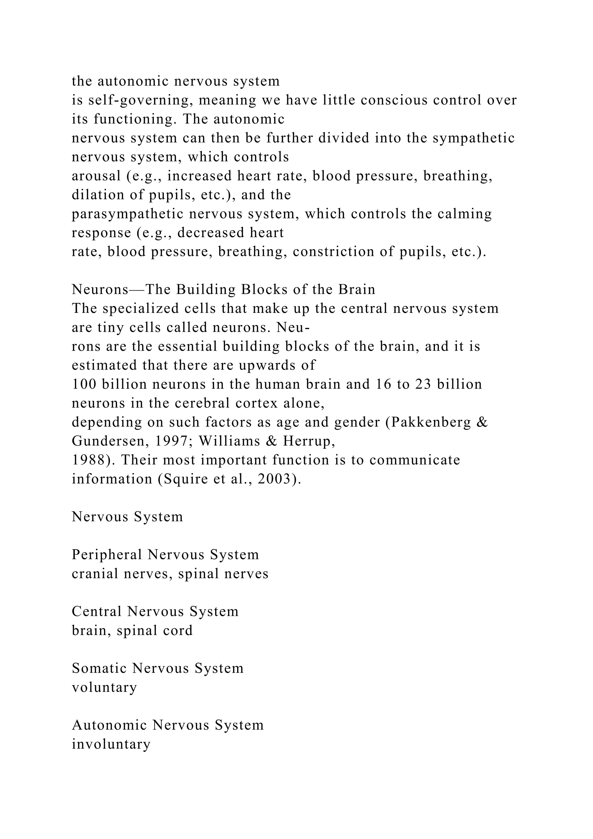the autonomic nervous system
is self-governing, meaning we have little conscious control over
its functioning. The autonomic
nervous system can then be further divided into the sympathetic
nervous system, which controls
arousal (e.g., increased heart rate, blood pressure, breathing,
dilation of pupils, etc.), and the
parasympathetic nervous system, which controls the calming
response (e.g., decreased heart
rate, blood pressure, breathing, constriction of pupils, etc.).
Neurons—The Building Blocks of the Brain
The specialized cells that make up the central nervous system
are tiny cells called neurons. Neu-
rons are the essential building blocks of the brain, and it is
estimated that there are upwards of
100 billion neurons in the human brain and 16 to 23 billion
neurons in the cerebral cortex alone,
depending on such factors as age and gender (Pakkenberg &
Gundersen, 1997; Williams & Herrup,
1988). Their most important function is to communicate
information (Squire et al., 2003).
Nervous System
Peripheral Nervous System
cranial nerves, spinal nerves
Central Nervous System
brain, spinal cord
Somatic Nervous System
voluntary
Autonomic Nervous System
involuntary
 