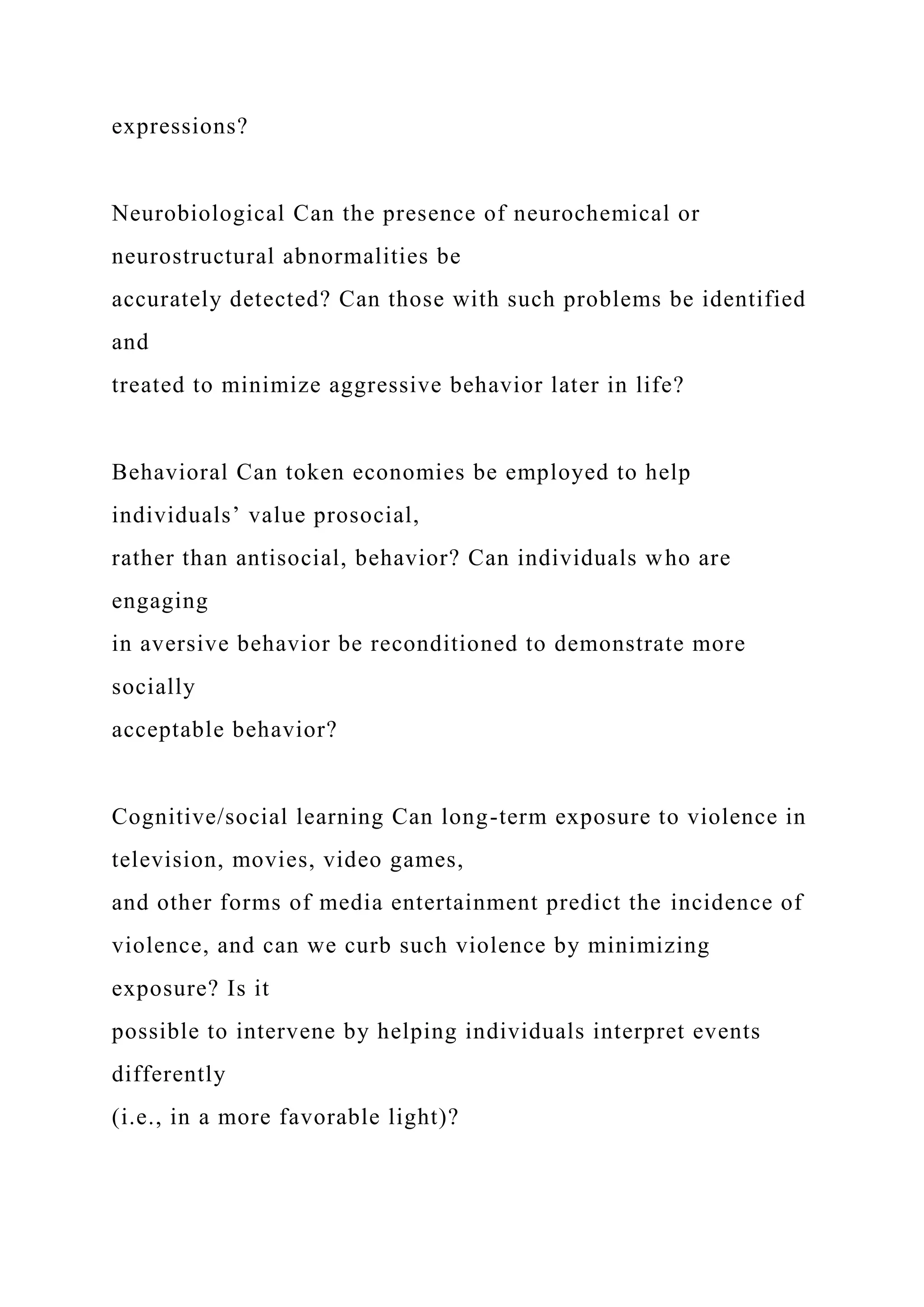 expressions?
Neurobiological Can the presence of neurochemical or
neurostructural abnormalities be
accurately detected? Can those with such problems be identified
and
treated to minimize aggressive behavior later in life?
Behavioral Can token economies be employed to help
individuals’ value prosocial,
rather than antisocial, behavior? Can individuals who are
engaging
in aversive behavior be reconditioned to demonstrate more
socially
acceptable behavior?
Cognitive/social learning Can long-term exposure to violence in
television, movies, video games,
and other forms of media entertainment predict the incidence of
violence, and can we curb such violence by minimizing
exposure? Is it
possible to intervene by helping individuals interpret events
differently
(i.e., in a more favorable light)?
 