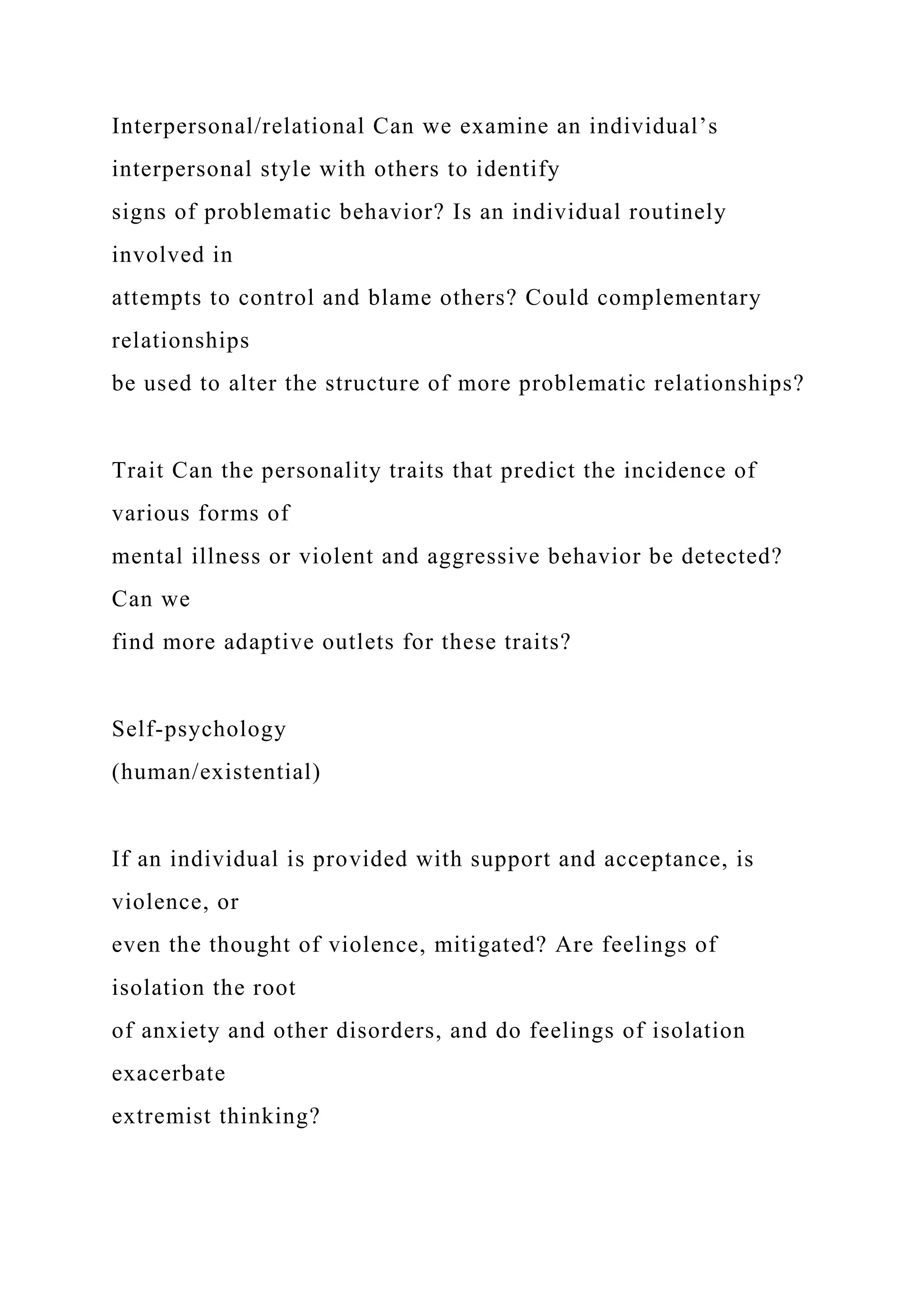 Interpersonal/relational Can we examine an individual’s
interpersonal style with others to identify
signs of problematic behavior? Is an individual routinely
involved in
attempts to control and blame others? Could complementary
relationships
be used to alter the structure of more problematic relationships?
Trait Can the personality traits that predict the incidence of
various forms of
mental illness or violent and aggressive behavior be detected?
Can we
find more adaptive outlets for these traits?
Self-psychology
(human/existential)
If an individual is provided with support and acceptance, is
violence, or
even the thought of violence, mitigated? Are feelings of
isolation the root
of anxiety and other disorders, and do feelings of isolation
exacerbate
extremist thinking?
 