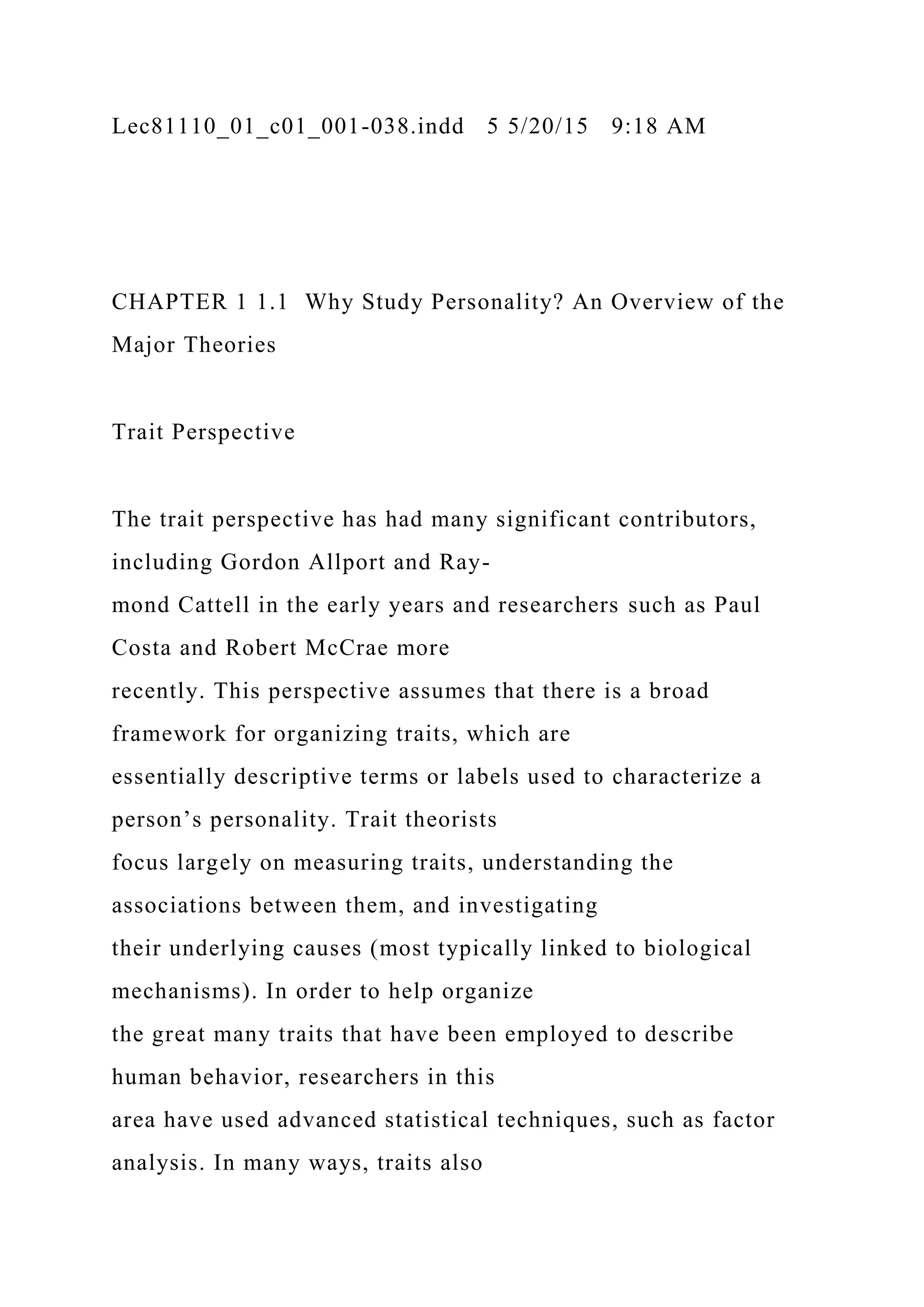 Lec81110_01_c01_001-038.indd 5 5/20/15 9:18 AM
CHAPTER 1 1.1 Why Study Personality? An Overview of the
Major Theories
Trait Perspective
The trait perspective has had many significant contributors,
including Gordon Allport and Ray-
mond Cattell in the early years and researchers such as Paul
Costa and Robert McCrae more
recently. This perspective assumes that there is a broad
framework for organizing traits, which are
essentially descriptive terms or labels used to characterize a
person’s personality. Trait theorists
focus largely on measuring traits, understanding the
associations between them, and investigating
their underlying causes (most typically linked to biological
mechanisms). In order to help organize
the great many traits that have been employed to describe
human behavior, researchers in this
area have used advanced statistical techniques, such as factor
analysis. In many ways, traits also
 