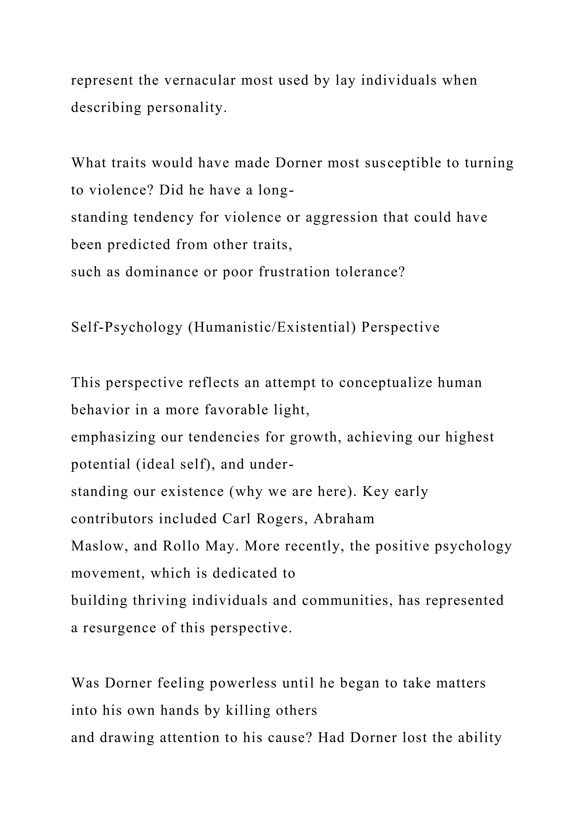 represent the vernacular most used by lay individuals when
describing personality.
What traits would have made Dorner most susceptible to turning
to violence? Did he have a long-
standing tendency for violence or aggression that could have
been predicted from other traits,
such as dominance or poor frustration tolerance?
Self-Psychology (Humanistic/Existential) Perspective
This perspective reflects an attempt to conceptualize human
behavior in a more favorable light,
emphasizing our tendencies for growth, achieving our highest
potential (ideal self), and under-
standing our existence (why we are here). Key early
contributors included Carl Rogers, Abraham
Maslow, and Rollo May. More recently, the positive psychology
movement, which is dedicated to
building thriving individuals and communities, has represented
a resurgence of this perspective.
Was Dorner feeling powerless until he began to take matters
into his own hands by killing others
and drawing attention to his cause? Had Dorner lost the ability
 