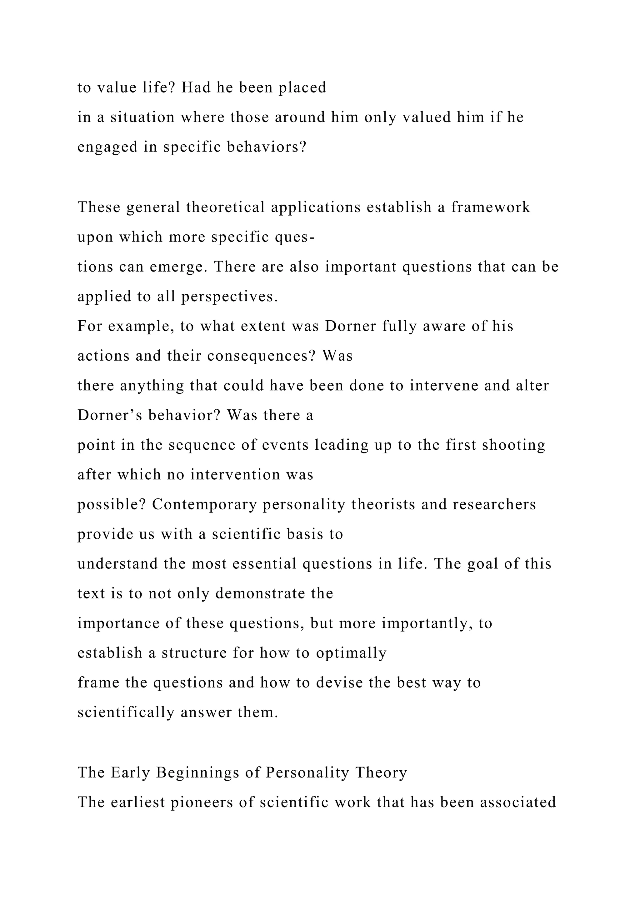 to value life? Had he been placed
in a situation where those around him only valued him if he
engaged in specific behaviors?
These general theoretical applications establish a framework
upon which more specific ques-
tions can emerge. There are also important questions that can be
applied to all perspectives.
For example, to what extent was Dorner fully aware of his
actions and their consequences? Was
there anything that could have been done to intervene and alter
Dorner’s behavior? Was there a
point in the sequence of events leading up to the first shooting
after which no intervention was
possible? Contemporary personality theorists and researchers
provide us with a scientific basis to
understand the most essential questions in life. The goal of this
text is to not only demonstrate the
importance of these questions, but more importantly, to
establish a structure for how to optimally
frame the questions and how to devise the best way to
scientifically answer them.
The Early Beginnings of Personality Theory
The earliest pioneers of scientific work that has been associated
 