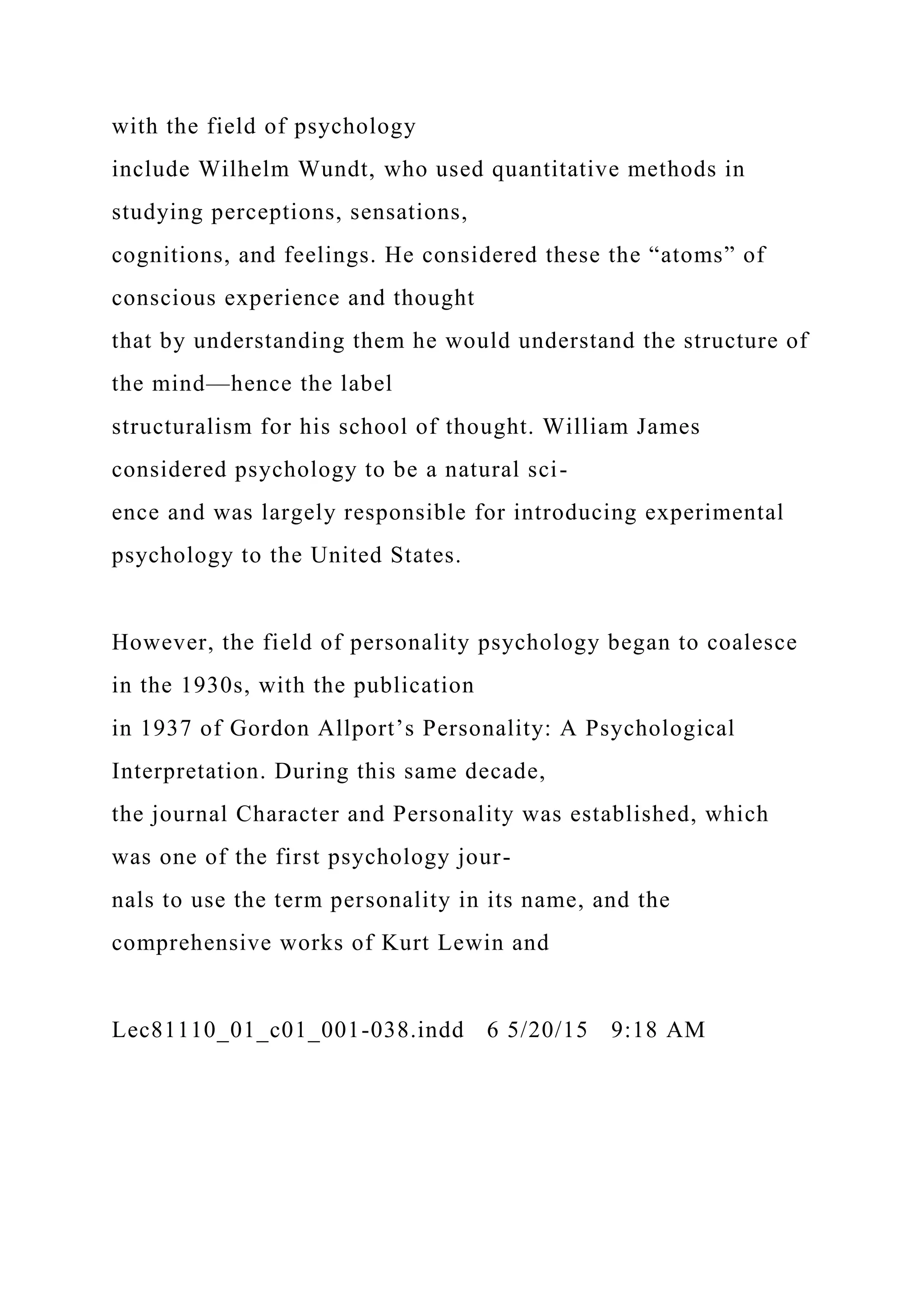 with the field of psychology
include Wilhelm Wundt, who used quantitative methods in
studying perceptions, sensations,
cognitions, and feelings. He considered these the “atoms” of
conscious experience and thought
that by understanding them he would understand the structure of
the mind—hence the label
structuralism for his school of thought. William James
considered psychology to be a natural sci-
ence and was largely responsible for introducing experimental
psychology to the United States.
However, the field of personality psychology began to coalesce
in the 1930s, with the publication
in 1937 of Gordon Allport’s Personality: A Psychological
Interpretation. During this same decade,
the journal Character and Personality was established, which
was one of the first psychology jour-
nals to use the term personality in its name, and the
comprehensive works of Kurt Lewin and
Lec81110_01_c01_001-038.indd 6 5/20/15 9:18 AM
 